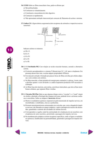 BIOLOGIA - Sistemas nervoso, muscular e endócrino
IMPRIMIR
Voltar
GABARITO
Avançar
13
36. UEMS Sobre as fibras musculares lisas, pode-se afirmar que:
a) São polinucleadas.
b) Contraem-se voluntariamente.
c) Constituem a musculatura do tubo digestivo.
d) Contraem-se rapidamente.
e) Não apresentam estriação transversal pois carecem de filamentos de actina e miosina.
37. Unifor-CEA figura abaixo esquematiza dois receptores de estímulos e respectivos nervos
sensoriais.
Indicam axônios os números
a) III e V.
b) II e V.
c) II e IV.
d) I e IV.
e) I e III.
38. U. F. Uberlândia-MG Com relação ao tecido muscular humano, assinale a alternativa
correta.
a) O retículo sarcoplasmático e o sistema T liberam íons CA++
e K+
para o citoplasma. Em
presença desses dois íons, a actina adquire propriedade ATPásica.
b) Um músculo estriado é formado por poucos feixes de fibras envoltas por células adipo-
sas e sem contato com axônios.
c) Na fibra muscular, a fonte primária de energia para contração é a glicose. Assim, tanto
a glicólise quanto o ciclo de Krebs e a cadeia respiratória produzem ATP necessário à
contração.
d) As fibras lisas são sincícios, sem estrias, com discos intercalares, que são as finas mem-
branas celulares, que separam fibras vizinhas.
39. U. Uberaba-MG/Pias Sabe-se que algumas drogas como a “cocaína” e o “crack” atuam
no cérebro, alterando a fisiologia das sinapses nervosas, podendo levar a arritmias cardía-
cas e convulsões. Sobre as sinapses é incorreto afirmar:
a) Dentre os mediadores químicos responsáveis pela transmissão do impulso nervoso, em
invertebrados e vertebrados, cita-se a acetilcolina.
b) Possuem neurotransmissores armazenados em vesículas, que, com a chegada do impul-
so nervoso, são liberados no espaço sináptico, e após a passagem do mesmo são destru-
ídos, garantindo o controle das atividades do sistema nervoso.
c) Correspondem a regiões onde há continuidade do citoplasma de um neurônio com
citoplasma de outro neurônio, permitindo a passagem do impulso nervoso.
d) Na membrana pós-sináptica existem receptores específicos, onde se ligam os mediado-
res químicos, modificando sua permeabilidade, garantindo a passagem do impulso ner-
voso.
nervo olfativo
mucosa nasal
corpo celular
papila gustativa
corpo celular
V
IV
III
II
I
 