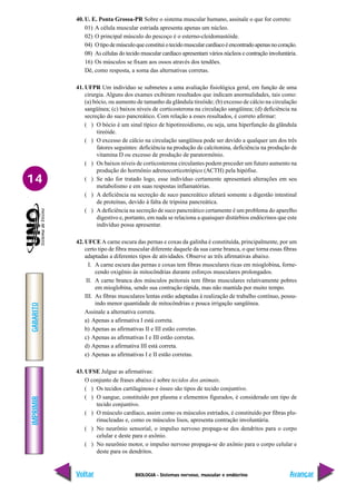 BIOLOGIA - Sistemas nervoso, muscular e endócrino
IMPRIMIR
Voltar
GABARITO
Avançar
14
40. U. E. Ponta Grossa-PR Sobre o sistema muscular humano, assinale o que for correto:
01) A célula muscular estriada apresenta apenas um núcleo.
02) O principal músculo do pescoço é o esterno-cleidomastóide.
04) Otipodemúsculoqueconstituiotecidomuscularcardíacoéencontradoapenasnocoração.
08) As células do tecido muscular cardíaco apresentam vários núcleos e contração involuntária.
16) Os músculos se fixam aos ossos através dos tendões.
Dê, como resposta, a soma das alternativas corretas.
41. UFPR Um indivíduo se submeteu a uma avaliação fisiológica geral, em função de uma
cirurgia. Alguns dos exames exibiram resultados que indicam anormalidades, tais como:
(a) bócio, ou aumento de tamanho da glândula tireóide; (b) excesso de cálcio na circulação
sangüínea; (c) baixos níveis de corticosterona na circulação sangüínea; (d) deficiência na
secreção do suco pancreático. Com relação a esses resultados, é correto afirmar:
( ) O bócio é um sinal típico de hipotireoidismo, ou seja, uma hiperfunção da glândula
tireóide.
( ) O excesso de cálcio na circulação sangüínea pode ser devido a qualquer um dos três
fatores seguintes: deficiência na produção de calcitonina, deficiência na produção de
vitamina D ou excesso de produção de paratormônio.
( ) Os baixos níveis de corticosterona circulantes podem preceder um futuro aumento na
produção do hormônio adrenocorticotrópico (ACTH) pela hipófise.
( ) Se não for tratado logo, esse indivíduo certamente apresentará alterações em seu
metabolismo e em suas respostas inflamatórias.
( ) A deficiência na secreção de suco pancreático afetará somente a digestão intestinal
de proteínas, devido à falta de tripsina pancreática.
( ) A deficiência na secreção de suco pancreático certamente é um problema do aparelho
digestivo e, portanto, em nada se relaciona a quaisquer distúrbios endócrinos que este
indivíduo possa apresentar.
42. UFCEA carne escura das pernas e coxas da galinha é constituída, principalmente, por um
certo tipo de fibra muscular diferente daquele da sua carne branca, o que torna essas fibras
adaptadas a diferentes tipos de atividades. Observe as três afirmativas abaixo.
I. A carne escura das pernas e coxas tem fibras musculares ricas em mioglobina, forne-
cendo oxigênio às mitocôndrias durante esforços musculares prolongados.
II. A carne branca dos músculos peitorais tem fibras musculares relativamente pobres
em mioglobina, sendo sua contração rápida, mas não mantida por muito tempo.
III. As fibras musculares lentas estão adaptadas à realização de trabalho contínuo, possu-
indo menor quantidade de mitocôndrias e pouca irrigação sangüínea.
Assinale a alternativa correta.
a) Apenas a afirmativa I está correta.
b) Apenas as afirmativas II e III estão corretas.
c) Apenas as afirmativas I e III estão corretas.
d) Apenas a afirmativa III está correta.
e) Apenas as afirmativas I e II estão corretas.
43. UFSE Julgue as afirmativas:
O conjunto de frases abaixo é sobre tecidos dos animais.
( ) Os tecidos cartilaginoso e ósseo são tipos de tecido conjuntivo.
( ) O sangue, constituído por plasma e elementos figurados, é considerado um tipo de
tecido conjuntivo.
( ) O músculo cardíaco, assim como os músculos estriados, é constituído por fibras plu-
rinucleadas e, como os músculos lisos, apresenta contração involuntária.
( ) No neurônio sensorial, o impulso nervoso propaga-se dos dendritos para o corpo
celular e deste para o axônio.
( ) No neurônio motor, o impulso nervoso propaga-se do axônio para o corpo celular e
deste para os dendritos.
 