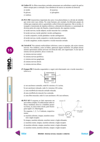 BIOLOGIA - Sistemas nervoso, muscular e endócrino
IMPRIMIR
Voltar
GABARITO
Avançar
15
44. Unifor-CE As fibras musculares estriadas armazenam um carboidrato a partir do qual se
obtém energia para a contração. Essa substância de reserva se encontra na forma de
a) amido. d) sacarose.
b) glicose. e) glicogênio.
c) maltose.
45. PUC-PR Característica importante dos seres vivos pluricelulares é a divisão de trabalho
que existe entre suas células. No corpo humano, por exemplo, há diferentes grupos de
células que cooperam entre si, garantindo a sobrevivência do organismo. São os tecidos.A
recepção e transmissão de impulsos elétricos, a absorção de alimentos e a sustentação de
diversas partes do corpo são funções, respectivamente, dos seguintes tecidos:
a) tecido nervoso, tecido adiposo, tecido muscular liso e estriado.
b) tecido nervoso, tecido epitelial e tecido cartilaginoso.
c) tecido conjuntivo, tecido glandular e tecido cartilaginoso.
d) tecido nervoso, tecido conjuntivo e tecido muscular estriado.
e) tecido sangüíneo, tecido conjuntivo e tecido muscular estriado.
46. Univali-SC Nos animais multicelulares inferiores, como as esponjas, não existe sistema
nervoso. Nos cnidários, como as hidras, aparecem alguns neurônios. Os pólipos desses
animais apresentam células nervosas em forma de rede, sem organização. A esse tipo de
sistema nervoso primitivo, dá-se o nome de:
a) sistema nervoso central.
b) sistema nervoso periférico.
c) sistema nervoso ganglionar.
d) sistema nervoso dorsal.
e) sistema nervoso difuso.
47. Fempar-PR O desenho esquemático a seguir está relacionado com o tecido muscular e
refere-se a:
a) um sarcômero contraído, onde B é miosina e A é actina.
b) um sarcômero relaxado, onde A é miosina e B é actina.
c) uma miofibrila de músculo estriado relaxada.
d) uma miofibrila de músculo liso contraída.
e) uma fibra muscular, onde A é um sarcômero e B é um miômero.
48. PUC-SP O esquema ao lado representa um
arco-reflexo simples. O conhecimento sobre re-
flexos medulares deve-se a trabalhos pionei-
ros feitos, no início deste século, pelo fisiolo-
gista inglês C.S. Sherrington.
No esquema, 1, 2, 3 e 4 indicam, respectiva-
mente,
a) neurônio aferente, sinapse, neurônio senso-
rial e órgão receptor.
b) sinapse, neurônio aferente, neurônio motor e órgão efetuador.
c) neurônio motor, sinapse, neurônio aferente e órgão receptor.
d) neurônio aferente, sinapse, neurônio motor e órgão efetuador.
e) neurônio motor, neurônio aferente, sinapse e órgão receptor.
A
B
 
