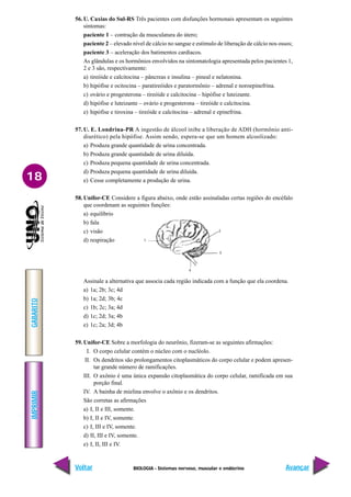 BIOLOGIA - Sistemas nervoso, muscular e endócrino
IMPRIMIR
Voltar
GABARITO
Avançar
18
56. U. Caxias do Sul-RS Três pacientes com disfunções hormonais apresentam os seguintes
sintomas:
paciente 1 – contração da musculatura do útero;
paciente 2 – elevado nível de cálcio no sangue e estímulo de liberação de cálcio nos ossos;
paciente 3 – aceleração dos batimentos cardíacos.
As glândulas e os hormônios envolvidos na sintomatologia apresentada pelos pacientes 1,
2 e 3 são, respectivamente:
a) tireóide e calcitocina – pâncreas e insulina – pineal e nelatonina.
b) hipófise e ocitocina – paratireóides e paratormônio – adrenal e noroepinefrina.
c) ovário e progesterona – tireóide e calcitocina – hipófise e luteizante.
d) hipófise e luteizante – ovário e progesterona – tireóide e calcitocina.
e) hipófise e tiroxina – tireóide e calcitocina – adrenal e epinefrina.
57. U. E. Londrina-PR A ingestão de álcool inibe a liberação de ADH (hormônio anti-
diurético) pela hipófise. Assim sendo, espera-se que um homem alcoolizado:
a) Produza grande quantidade de urina concentrada.
b) Produza grande quantidade de urina diluída.
c) Produza pequena quantidade de urina concentrada.
d) Produza pequena quantidade de urina diluída.
e) Cesse completamente a produção de urina.
58. Unifor-CE Considere a figura abaixo, onde estão assinaladas certas regiões do encéfalo
que coordenam as seguintes funções:
a) equilíbrio
b) fala
c) visão
d) respiração
Assinale a alternativa que associa cada região indicada com a função que ela coordena.
a) 1a; 2b; 3c; 4d
b) 1a; 2d; 3b; 4c
c) 1b; 2c; 3a; 4d
d) 1c; 2d; 3a; 4b
e) 1c; 2a; 3d; 4b
59. Unifor-CE Sobre a morfologia do neurônio, fizeram-se as seguintes afirmações:
I. O corpo celular contém o núcleo com o nucléolo.
II. Os dendritos são prolongamentos citoplasmáticos do corpo celular e podem apresen-
tar grande número de ramificações.
III. O axônio é uma única expansão citoplasmática do corpo celular, ramificada em sua
porção final.
IV. A bainha de mielina envolve o axônio e os dendritos.
São corretas as afirmações
a) I, II e III, somente.
b) I, II e IV, somente.
c) I, III e IV, somente.
d) II, III e IV, somente.
e) I, II, III e IV.
1
4
3
2
 