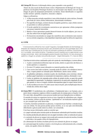 BIOLOGIA - Sistemas nervoso, muscular e endócrino
IMPRIMIR
Voltar
GABARITO
Avançar
19
60. Unicap-PE [Recorra à informação abaixo, para responder a esta questão.]
Alunos de uma escola do Recife foram visitar o Departamento de Biologia da Unicap. O
professor da disciplina Histologia focalizou no microscópio uma lâmina com um órgão
(língua de gato) de preparação permanente; na lâmina, foram identificados os seguintes
tecidos animais: epitelial, conjuntivo, muscular e adiposo.
Julgue as afirmativas:
( ) A fibra muscular estriada esquelética é uma célula dotada de vários núcleos, formada
pela fusão de várias células embrionárias, denominadas mioblastos.
( ) Na superfície da língua, existem dezenas de papilas gustativas, cujas células sensori-
ais percebem os sabores primários.
( ) O tecido epitelial de revestimento caracteriza-se por apresentar células justapostas
com pouco material intercelular.
( ) Baleias e focas apresentam grande desenvolvimento do tecido adiposo, por essa ra-
zão elas sobrevivem em águas geladas.
( ) Os leucócitos encontrados no sangue dos mamíferos são os elementos mais numero-
sos na corrente sanguínea, e desempenham importante papel na defesa do organismo.
61. UFPR
“O bronzeamento artificial faz mal à saúde? Segundo a Sociedade Brasileira de Dermatologia, as
lâmpadas das máquinas de bronzear lançam raios ultravioleta (UV) em uma quantidade duas a três
vezes maior que a emitida pelo Sol. Os raios UV estimulam a produção de melanina. O bronzeamen-
to é, na verdade, uma reação de defesa. ‘O problema mesmo é quando você se expõe demais a essa
energia concentrada’, disse o dermatologista paulista Eduardo Lacaz Martins. Os raios atravessam a
epiderme e chegam às camadas mais profundas da pele.” (Super Interessante, nº 5, maio de 2000.)
Com base no texto acima e analisando a pele sob o ponto de vista histológico, é correto afirmar:
( ) A pele é constituída de diferentes tipos de tecidos, dentre os quais dois são básicos: o
tecido epitelial e o conjuntivo.
( ) Os raios UV podem causar alterações no material genético das células.
( ) Caso ocorra uma lesão na derme, causando perda de células e de substância interce-
lular, o reparo poderá ser efetuado pelos fibroblastos, dentre outras células.
( ) As glândulas sudoríparas, existentes na pele, são classificadas como exócrinas e desem-
penham papel importante na manutenção da temperatura corpórea, eliminando o suor.
( ) Lesões na epiderme são reparadas pelas células do próprio tecido, as quais têm grande
capacidade de regeneração.As plaquetas, responsáveis em parte pela coagulação do san-
gue quando os vasos se rompem, também desempenham papel no reparo dessas lesões.
( ) A alta incidência de raios UV pode causar câncer de pele, pela multiplicação descon-
trolada das células desse órgão.
62. Enem-MEC O metabolismo dos carboidratos é fundamental para o ser humano, pois a
partir desses compostos orgânicos obtém-se grande parte da energia para as funções vitais.
Por outro lado, desequilíbrios nesse processo podem provocar hiperglicemia ou diabetes.
O caminho do açúcar no organismo inicia-se com a ingestão de carboidratos que, chegan-
do ao intestino, sofrem a ação de enzimas, “quebrando-se” em moléculas menores (glico-
se, por exemplo) que serão absorvidas.
A insulina, hormônio produzido no pâncreas, é responsável por facilitar a entrada da gli-
cose nas células. Se uma pessoa produz pouca insulina, ou se sua ação está diminuída,
dificilmente a glicose pode entrar na célula e ser consumida.
Com base nessas informações, pode-se concluir que:
a) o papel realizado pelas enzimas pode ser diretamente substituído pelo hormônio insulina.
b) a insulina produzida pelo pâncreas tem um papel enzimático sobre as moléculas de açúcar.
c) o acúmulo de glicose no sangue é provocado pelo aumento da ação da insulina, levando
o indivíduo a um quadro clínico de hiperglicemia.
d) a diminuição da insulina circulante provoca um acúmulo de glicose no sangue.
e) o principal papel da insulina é manter o nível de glicose suficientemente alto, evitando,
assim, um quadro clínico de diabetes.
 