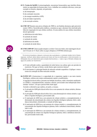 BIOLOGIA - Sistemas nervoso, muscular e endócrino
IMPRIMIR
Voltar
GABARITO
Avançar
20
63. U. Caxias do Sul-RS A termorregulação, mecanismo homeostático que interfere direta-
mente na capacidade do homem para viver e trabalhar em condições adversas, como por
exemplo no deserto, depende, em particular,
a) da transpiração.
b) da contração muscular.
c) da energia metabólica (ATP).
d) da atividade respiratória.
e) da excreção urinária.
64. UMC-SP Durante uma prova olímpica de 2000 m, um fundista desmaiou após percorrer
exatos 1200 m. Socorrido pelos médicos, constatou-se que o desmaio fora motivado pela
falta de oxigenação de suas células cerebrais. Já uma análise de suas células musculares
deverá apresentar
a) deficiência de ácido lático.
b) acúmulo de etanol.
c) acúmulo de amido.
d) deficiência de amido.
e) acúmulo de ácido lático.
65. UNICAMP-SP Ciência ajuda natação a evoluir. Com esse título, uma reportagem do jor-
nal O Estado de S. Paulo sobre os jogos olímpicos (18/09/00) informa que:
“Os técnicos brasileiros cobiçam a estrutura dos australianos: a comissão médica tem 6 fisiote-
rapeutas, nenhum atleta deixa a piscina sem levar um furo na orelha para o teste do lactato e a
Olimpíada virou um laboratório para estudos biomecânicos — tudo o que é filmado embaixo da
água vira análise de movimento”.
a) O teste utilizado avalia a quantidade de ácido láctico nos atletas após um período de
exercícios. Por que se forma o ácido láctico após exercício intenso?
b) O movimento é a principal função do músculo estriado esquelético. Explique o meca-
nismo de contração da fibra muscular estriada.
66. FATEC-SP A homeostase é a capacidade de o organismo regular o seu meio interno
fisiológico, embora este esteja continuamente sujeito a modificações.
A ingestão de álcool etílico, presente nas bebidas alcoólicas, inibe o hormônio antidiuréti-
co (ADH) e, conseqüentemente, aumenta a diurese, provocando uma indisposição deno-
minada “ressaca”, em que a pessoa bebe muita água.
Assinale a alternativa que explica, em parte, a ressaca.
a) A ativação do ADH pelo álcool etílico leva a um aumento do volume urinário, diminu-
indo a sede.
b) A ativação doADH pelo álcool etílico leva a uma diminuição do volume urinário, o que
dilui os líquidos biológicos, provocando sede.
c) A inativação do ADH leva a um aumento do volume urinário e, conseqüentemente, à
diminuição da concentração dos solutos nos líquidos biológicos (plasma, linfa e subs-
tância intercelular), diminuindo a vontade de beber água.
d) A inativação do ADH leva a um aumento do volume urinário e, conseqüentemente, da
concentração dos líquidos biológicos (plasma, linfa e substância intercelular), diminu-
indo a sede.
e) A inativação do ADH leva a um aumento do volume urinário e, conseqüentemente, da
concentração de solutos nos líquidos biológicos (plasma, linfa e substância intercelu-
lar), provocando muita sede.
 