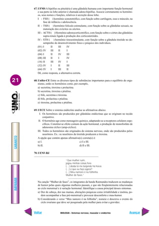 BIOLOGIA - Sistemas nervoso, muscular e endócrino
IMPRIMIR
Voltar
GABARITO
Avançar
21
67. UFMS A hipófise ou pituitária é uma glândula humana com importante função hormonal
e sua parte ou lobo anterior é chamada adeno-hipófise. Associe corretamente os hormôni-
os, seus nomes e funções, relativos à secreção desse lobo.
I - FSH ( ) hormônio somototrófico, com função sobre cartilagem, osso e músculo, na
fase de infância e adolescência.
II - TSH ( ) hormônio folículo estimulante, com função sobre as glândulas sexuais, na
maturação dos ovócitos ou oócitos.
III - ACTH ( ) Hormônio adrenocorticotrófico, com função sobre o córtex das glândulas
supra-renais ligada à produção dos corticosteróides.
IV - STH ( ) hormônio tireoestimulante, com função sobre a glândula tireóide no de-
sempenho do desenvolvimento físico e psíquico dos indivíduos.
(01) I II III IV
(02) IV III II I
(04) I II IV III
(08) III II I IV
(16) II III IV I
(32) IV I II III
(64) IV I III II
Dê, como resposta, a alternativa correta.
68. Unifor-CE Entre os diversos tipos de substâncias importantes para o equilíbrio do orga-
nismo, estão os hormônios como, por exemplo,
a) secretina, tiroxina e prolactina.
b) secretina, tiroxina e ptialina.
c) bile, secretina e tiroxina.
d) bile, prolactina e ptialina.
e) tiroxina, prolactina e ptialina.
69. UECE Sobre o sistema endócrino analise as afirmativas abaixo.
I. Os hormônios são produzidos por glândulas endócrinas que se originam no tecido
conjuntivo.
II. O hormônio age como mensageiro químico, adaptando-se a receptores celulares espe-
cíficos. Constitui-se efeito comum da ação hormonal, a produção de monofosfato de
adenosina cíclico (amp-cíclico).
III. Todos os hormônios são originados do sistema nervoso, onde são produzidos pelos
neurônios. Ex.: os neurônios da tireóide produzem a tiroxina.
A opção que contém apenas afirmativa(s) correta(s) é:
a) I. c) I e III.
b) II. d) II e III.
70. UENF-RJ
“Que mulher ruim,
jogou minhas coisas fora
(…) doida tá me beijando há horas
(…) o que eu faço agora?
(…) Meu namoro é na folhinha
Mulher de fases.”
Na canção “Mulher de fases”, os integrantes da banda Raimundos traduzem as mudanças
de humor pelas quais algumas mulheres passam, e que são freqüentemente relacionadas
ao ciclo menstrual e à variação hormonal. Identifique a causa principal desses sintomas.
a) Dor de cabeça, dor nas mamas, alterações psíquicas como irritabilidade e insônia, po-
dem acompanhar a fase pré-menstrual e provocar desconforto e mau-humor.
b) Considerando o verso “Meu namoro é na folhinha”, nomeie e descreva o evento do
ciclo ovariano que deve ser pesquisado pela mulher para evitar a gravidez.
 
