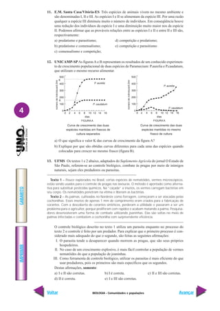 BIOLOGIA - Comunidades e populações
IMPRIMIR
Voltar
GABARITO
Avançar
4
11. E.M. Santa Casa/Vitória-ES Três espécies de animais vivem no mesmo ambiente e
são denominadas I, II e III. As espécies I e II se alimentam da espécie III. Por uma razão
qualquer a espécie III diminuiu muito o número de indivíduos. Em conseqüência houve
uma redução dos indivíduos da espécie I e uma diminuição muito maior nos da espécie
II. Podemos afirmar que as prováveis relações entre as espécies I e II e entre II e III são,
respectivamente:
a) predatismo e parasitismo; d) competição e predatismo;
b) predatismo e comensalismo; e) competição e parasitismo
c) comensalismo e competição;
12. UNICAMP-SPAs figurasA e B representam os resultados de um conhecido experimen-
to de crescimento populacional de duas espécies de Paramecium: P.aurelia e P.caudatum,
que utilizam o mesmo recurso alimentar.
a) O que significa o valor K das curvas de crescimento da figura A?
b) Explique por que são obtidas curvas diferentes para cada uma das espécies quando
colocadas para crescer no mesmo frasco (figura B).
13. UFMS Os textos 1 e 2 abaixo, adaptados do Suplemento Agrícola do jornal O Estado de
São Paulo, referem-se ao controle biológico, combate às pragas por meio de inimigos
naturais, sejam eles predadores ou parasitas.
Texto 1 – Pouco explorados no Brasil, certas espécies de nematóides, vermes microscópicos,
estão sendo usados para o controle de pragas nas lavouras. O método é apontado como alterna-
tiva para substituir pesticidas químicos. Na “caçada” a insetos, os vermes carregam bactérias em
seu corpo. Os nematóides penetram na vítima e liberam as bactérias.
Texto 2 – As palmas, cultivadas no Nordeste como forragem, começaram a ser atacadas pelas
cochonilhas. Esses insetos de apenas 1 mm de comprimento eram criados para a fabricação de
corantes. Com a descoberta de corantes sintéticos, perderam a utilidade e passaram a ser um
problema para o agricultor, porque proliferam com rapidez e acabam matando a palma. Pesquisa-
dores desenvolveram uma forma de combate utilizando joaninhas. Elas são soltas no meio de
palmas infectadas e combatem a cochonilha com surpreendente eficiência.
O controle biológico descrito no texto 1 utiliza um parasita enquanto no processo do
texto 2 o controle é feito por um predador. Para explicar que o primeiro processo é con-
siderado mais adequado do que o segundo, são feitas as seguintes afirmações:
I. O parasita tende a desaparecer quando morrem as pragas, que são seus próprios
hospedeiros.
II. No caso de um crescimento explosivo, é mais fácil controlar a população de vermes
nematóides do que a população de joaninhas.
III. Como ferramenta de controle biológico, utilizar os parasitas é mais eficiente do que
usar predadores, pois os primeiros são mais específicos que os segundos.
Destas afirmações, somente:
a) I e II são corretas. b) I é correta. c) II e III são corretas.
d) II é correta. e) I e III são corretas.
500
400
300
200
100
0
0 2 4 6 8 10 12 14 16
P. caudatum
P. aurelia
K
K
dias
FIGURA A
número
de
indivíduos/0,5ml
500
400
300
200
100
0
0 2 4 6 8 10 12 14 16
P. caudatum
P. aurelia
dias
FIGURA A
número
de
indivíduos/0,5ml
Curva de crescimento das duas
espécies mantidas em frascos de
cultura separados
Curva de crescimento das duas
espécies mantidas no mesmo
frasco de cultura
 