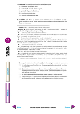 BIOLOGIA - Sistemas nervoso, muscular e endócrino
IMPRIMIR
Voltar
GABARITO
Avançar
23
75. Unifor-CE Nos mamíferos, o hormônio ocitocina estimula
a) a eliminação de água pela urina.
b) a contração do músculo uterino no parto.
c) a produção de gametas femininos.
d) o crescimento do indivíduo.
e) o aumento do metabolismo basal.
76. UnB-DF O texto abaixo foi extraído de uma entrevista em que um estudante, em trata-
mento psiquiátrico devido ao uso de anabolizantes, dá o seu depoimento acerca do uso
desses medicamentos.
“Pergunta (P) — Como você começou a usar anabolizantes?
Resposta (R) — Um professor da academia me falou a respeito, e eu comecei a usar aos 16
anos. Eu tinha 60 kg e rapidamente ganhei 10 kg.
P — É comum o uso de anabolizantes nas academias?
R — Virou uma coisa normal. Realmente a pessoa tem um resultado rápido, mas são músculos
falsos. Você pára de tomar e volta ao normal.
P — Como você se sentia quando estava usando anabolizantes?
R — Minha auto-estima ia lá em cima. Ficava eufórico com os resultados da malhação. Mas com
o tempo fui ficando muito agressivo e irritado com tudo. Cheguei a agredir minha mãe e minha
namorada. Não tinha controle sobre mim.
P — E quando parava? Como você se sentia?
R — Muito deprimido. Meu corpo não reagia sem anabolizantes. Eu não tinha vontade de fazer
nada. É igual cocaína. Pira. Eu tranquei a faculdade por um ano porque não conseguia fazer nada.
Só pensava em tomar anabolizante e malhar.
P — Você ainda sente vontade de tomar anabolizantes?
R — Eu sei que não estou livre disso ainda. Qualquer hora posso ter uma recaída. A vida inteira
serei dependente. Hoje faço tudo para ficar longe. Mudei de academia e faço tratamentos que
são alternativas para não voltar.”
Anabolizante leva à internação psiquíatrica. “Cotidiano”, p. C4. In: Folha de S. Paulo, 29/10/2000 (com adaptações).
Com respeito ao assunto do texto acima, julgue os itens a seguir como certos ou errados.
( ) Os anabolizantes são hormônios que alteram a capacidade de absorção de proteínas
pelo organismo.
( ) Quando o tratamento com anabolizantes é interrompido, a musculatura volta ao nor-
mal porque seu desenvolvimento está relacionado ao aumento temporário da quanti-
dade de fibras musculares.
( ) Os anabolizantes podem tanto estimular quanto deprimir o sistema nervoso.
( ) A fúria, a euforia e a agressividade citadas no texto ocorrem devido a um aumento
das fibras mielínicas, que conduzem mais rapidamente os estímulos nervosos.
 