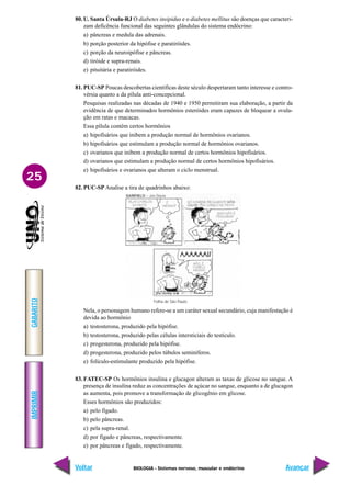 BIOLOGIA - Sistemas nervoso, muscular e endócrino
IMPRIMIR
Voltar
GABARITO
Avançar
25
80. U. Santa Úrsula-RJ O diabetes insipidus e o diabetes mellitus são doenças que caracteri-
zam deficência funcional das seguintes glândulas do sistema endócrino:
a) pâncreas e medula das adrenais.
b) porção posterior da hipófise e paratiróides.
c) porção da neuroipófise e pâncreas.
d) tiróide e supra-renais.
e) pituitária e paratiróides.
81. PUC-SP Poucas descobertas científicas deste século despertaram tanto interesse e contro-
vérsia quanto a da pílula anti-concepcional.
Pesquisas realizadas nas décadas de 1940 e 1950 permitiram sua elaboração, a partir da
evidência de que determinados hormônios esteróides eram capazes de bloquear a ovula-
ção em ratas e macacas.
Essa pílula contém certos hormônios
a) hipofisários que inibem a produção normal de hormônios ovarianos.
b) hipofisários que estimulam a produção normal de hormônios ovarianos.
c) ovarianos que inibem a produção normal de certos hormônios hipofisários.
d) ovarianos que estimulam a produção normal de certos hormônios hipofisários.
e) hipofisários e ovarianos que alteram o ciclo menstrual.
82. PUC-SP Analise a tira de quadrinhos abaixo:
Nela, o personagem humano refere-se a um caráter sexual secundário, cuja manifestação é
devida ao hormônio
a) testosterona, produzido pela hipófise.
b) testosterona, produzido pelas células intersticiais do testículo.
c) progesterona, produzido pela hipófise.
d) progesterona, produzido pelos túbulos seminíferos.
e) folículo-estimulante produzido pela hipófise.
83. FATEC-SP Os hormônios insulina e glucagon alteram as taxas de glicose no sangue. A
presença de insulina reduz as concentrações de açúcar no sangue, enquanto a de glucagon
as aumenta, pois promove a transformação de glicogênio em glicose.
Esses hormônios são produzidos:
a) pelo fígado.
b) pelo pâncreas.
c) pela supra-renal.
d) por fígado e pâncreas, respectivamente.
e) por pâncreas e fígado, respectivamente.
Folha de São Paulo
 