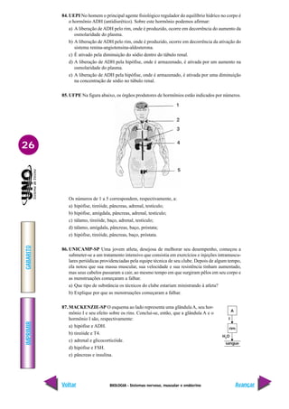 BIOLOGIA - Sistemas nervoso, muscular e endócrino
IMPRIMIR
Voltar
GABARITO
Avançar
26
84. UEPI No homem o principal agente fisiológico regulador do equilíbrio hídrico no corpo é
o hormônio ADH (antidiurético). Sobre este hormônio podemos afirmar:
a) A liberação de ADH pelo rim, onde é produzido, ocorre em decorrência do aumento da
osmolaridade do plasma.
b) A liberação de ADH pelo rim, onde é produzido, ocorre em decorrência da ativação do
sistema renina-angiotensina-aldosterona.
c) É ativado pela diminuição do sódio dentro do túbulo renal.
d) A liberação de ADH pela hipófise, onde é armazenado, é ativada por um aumento na
osmolaridade do plasma.
e) A liberação de ADH pela hipófise, onde é armazenado, é ativada por uma diminuição
na concentração de sódio no túbulo renal.
85. UFPE Na figura abaixo, os órgãos produtores de hormônios estão indicados por números.
Os números de 1 a 5 correspondem, respectivamente, a:
a) hipófise, tireóide, pâncreas, adrenal, testículo;
b) hipófise, amígdala, pâncreas, adrenal, testículo;
c) tálamo, tireóide, baço, adrenal, testículo;
d) tálamo, amígdala, pâncreas, baço, próstata;
e) hipófise, tireóide, pâncreas, baço, próstata.
86. UNICAMP-SP Uma jovem atleta, desejosa de melhorar seu desempenho, começou a
submeter-se a um tratamento intensivo que consistia em exercícios e injeções intramuscu-
lares periódicas providenciadas pela equipe técnica de seu clube. Depois de algum tempo,
ela notou que sua massa muscular, sua velocidade e sua resistência tinham aumentado,
mas seus cabelos passaram a cair, ao mesmo tempo em que surgiram pêlos em seu corpo e
as menstruações começaram a falhar.
a) Que tipo de substância os técnicos do clube estariam ministrando à atleta?
b) Explique por que as menstruações começaram a falhar.
87. MACKENZIE-SP O esquema ao lado representa uma glândulaA, seu hor-
mônio I e seu efeito sobre os rins. Conclui-se, então, que a glândula A e o
hormônio I são, respectivamente:
a) hipófise e ADH.
b) tireóide e T4.
c) adrenal e glicocorticóide.
d) hipófise e FSH.
e) pâncreas e insulina.
A
rim
sangue
I
H2
O
 