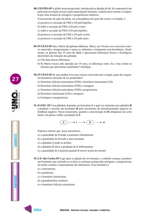 BIOLOGIA - Sistemas nervoso, muscular e endócrino
IMPRIMIR
Voltar
GABARITO
Avançar
27
88. CEETPS-SP A pílula anticoncepcional, introduzida na década de 60, foi responsável em
parte pela revolução sexual e pela emancipação feminina.A pílula mais comum é compos-
ta por uma mistura de estrógeno e progesterona sintéticos.
O mecanismo de ação da pílula, em conseqüência do qual não ocorre a ovulação, é
a) promover a secreção de FSH e LH pela hipófise.
b) inibir a secreção de FSH e LH pelo ovário.
c) inibir a secreção de FSH e LH pela hipófise.
d) promover a secreção de FSH e LH pelo ovário.
e) promover a secreção de FSH e LH pelo útero.
89. FUVEST-SP Ana e Maria são gêmeas idênticas. Maria, aos 10 anos, teve seus dois ovári-
os removidos cirurgicamente e nunca se submeteu a tratamento com hormônios. Atual-
mente, as gêmeas têm 25 anos de idade e apresentam diferenças físicas e fisiológicas
decorrentes da remoção das gônadas.
a) Cite duas dessas diferenças.
b) Se Maria tivesse sido operada aos 18 anos, as diferenças entre ela e Ana seriam as
mesmas que apresentam atualmente? Justifique.
90. FUVEST-SP Se uma mulher tiver seus ovários removidos por cirurgia, quais dos seguin-
tes hormônios deixarão de ser produzidos?
a) Hormônio folículo-estimulante (FSH) e hormônio luteinizante (LH).
b) Hormônio folículo-estimulante (FSH) e estrógeno.
c) Hormônio folículo-estimulante (FSH) e progesterona.
d) Hormônio luteinizante (LH) e estrógeno.
e) Estrógeno e progesterona.
91. FATEC-SP Uma glândula A produz um hormônio I, o qual vai estimular uma glândula B
a produzir e secretar um hormônio II pelo mecanismo de retroalimentação negativa ou
feedback negativo. Nesse mecanismo, quando a concentração de II ultrapassar um certo
limite, ele passa a inibir a produção de I.
Podemos afirmar que, nesse mecanismo,
a) a quantidade de II tende a aumentar infinitamente.
b) a quantidade de II tende a uma constante.
c) a glândula A pode se atrofiar.
d) a glândula B eleva a produção de II infinitamente.
e) a quantidade de I aumenta quando II estiver acima do normal.
92. U.F. São Carlos-SP Logo após a nidação do ovo humano, o embrião começa a produzir
um hormônio que estimula os ovários a continuar produzindo estrógeno e progesterona,
de modo a manter o espessamento do endométrio. Esse hormônio é
a) a testosterona.
b) a prolactina.
c) o hormônio luteinizante.
d) a gonadotrofina coriônica.
e) o hormônio folículo estimulante.
A B
I II
 