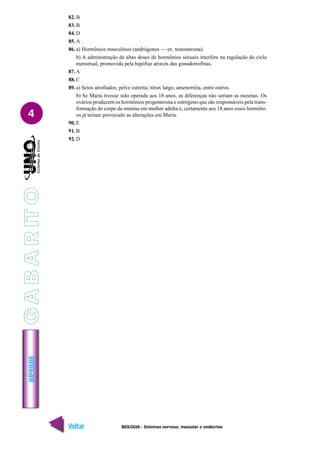 IMPRIMIR
Voltar Avançar
4
BIOLOGIA - Sistemas nervoso, muscular e endócrino
82. B
83. B
84. D
85. A
86. a) Hormônios masculinos (andrógenos — ex. testosterona).
b) A administração de altas doses de hormônios sexuais interfere na regulação do ciclo
menstrual, promovida pela hipófise através das gonadotrofinas.
87. A
88. C
89. a) Seios atrofiados; pelve estreita; tórax largo; amenorréia, entre outros.
b) Se Maria tivesse sido operada aos 18 anos, as diferenças não seriam as mesmas. Os
ovários produzem os hormônios progesterona e estrógeno que são responsáveis pela trans-
formação do corpo da menina em mulher adulta e, certamente aos 18 anos esses hormôni-
os já teriam provocado as alterações em Maria.
90. E
91. B
92. D
G
A
B
A
R
IT
O
 