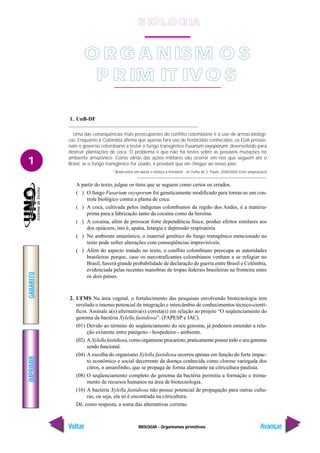BIOLOGIA - Organismos primitivos
IMPRIMIR
Voltar
GABARITO
Avançar
1
1. UnB-DF
Uma das conseqüências mais preocupantes do conflito colombiano é o uso de armas biológi-
cas. Enquanto a Colômbia afirma que apenas fará uso de herbicidas conhecidos, os EUA pressio-
nam o governo colombiano a testar o fungo transgênico Fusarium oxysporum, desenvolvido para
destruir plantações de coca. O problema é que não há testes sobre as possíveis mutações no
ambiente amazônico. Como várias das ações militares vão ocorrer em rios que seguem até o
Brasil, se o fungo transgênico for usado, é provável que ele chegue ao nosso país.
“Brasil entra em alerta e reforça a fronteira”. In: Folha de S. Paulo, 20/8/2000 (com adaptações)
.
A partir do texto, julgue os itens que se seguem como certos ou errados.
( ) O fungo Fusarium oxysporum foi geneticamente modificado para tornar-se um con-
trole biológico contra a planta de coca.
( ) A coca, cultivada pelos indígenas colombianos da região dos Andes, é a matéria-
prima para a fabricação tanto da cocaína como da heroína.
( ) A cocaína, além de provocar forte dependência física, produz efeitos similares aos
dos opiáceos, isto é, apatia, letargia e depressão respiratória.
( ) No ambiente amazônico, o material genético do fungo transgênico mencionado no
texto pode sofrer alterações com conseqüências imprevisíveis.
( ) Além do aspecto tratado no texto, o conflito colombiano preocupa as autoridades
brasileiras porque, caso os narcotraficantes colombianos venham a se refugiar no
Brasil, haverá grande probabilidade de declaração de guerra entre Brasil e Colômbia,
evidenciada pelas recentes manobras de tropas federais brasileiras na fronteira entre
os dois países.
2. UFMS Na área vegetal, o fortalecimento das pesquisas envolvendo biotecnologia tem
revelado o imenso potencial de integração e intercâmbio de conhecimentos técnico-cientí-
ficos. Assinale a(s) alternativa(s) correta(s) em relação ao projeto “O seqüenciamento do
genoma da bactéria Xylella fastidiosa”. (FAPESP e IAC).
(01) Devido ao término do seqüenciamento do seu genoma, já podemos entender a rela-
ção existente entre patógeno - hospedeiro - ambiente.
(02) A Xylella fastidiosa, como organismo procarioto, praticamente possui todo o seu genoma
sendo funcional.
(04) A escolha do organismo Xylella fastidiosa ocorreu apenas em função do forte impac-
to econômico e social decorrente da doença conhecida como clorose variegada dos
citros, o amarelinho, que se propaga de forma alarmante na citricultura paulista.
(08) O seqüenciamento completo do genoma da bactéria permitiu a formação e treina-
mento de recursos humanos na área de biotecnologia.
(16) A bactéria Xylella fastidiosa não possui potencial de propagação para outras cultu-
ras, ou seja, ela só é encontrada na citricultura.
Dê, como resposta, a soma das alternativas corretas.
O R G A NISM O S
P R IM IT IVO S
B IO L O GIA
 