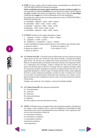 BIOLOGIA - Energia no ecossistema
IMPRIMIR
Voltar
GABARITO
Avançar
3
8. UFPB No texto a seguir, estão em negrito termos correspondentes aos diferentes NÍ-
VEIS DE ORGANIZAÇÃO utilizados em biologia.
Todos os indivíduos da mesma espécie animal que estavam vivendo na região fica-
ram ameaçados por diferentes bactérias que eram capazes de romper a barreira imposta
pela pele, causando sérios danos aos organismos. Nesses casos a ação dos macrófagos
conduzidos pelo sangue até o local da inflamação foi de suma importância.
De acordo com a ordem em que esses termos aparecem no texto, os NÍVEIS DE ORGA-
NIZAÇÃO utilizados são:
a) comunidade – organismo – tecido – tecido – sistema;
b) comunidade – célula – tecido – tecido – célula;
c) população – organismo – órgão – célula – tecido;
d) população – célula –tecido –célula –tecido;
e) comunidade – organismo – órgão – célula – sistema.
9. VUNESP Considere as três cadeias alimentares a seguir.
I. vegetação → insetos → anfíbios v cobras → fungos.
II. vegetação → coelho → gavião.
III. fitoplâncton → zooplâncton → peixes → tubarão.
A maior quantidade de energia disponível para os níveis tróficos mais elevados estará
a) apenas na cadeia I. d) apenas nas cadeias I e II.
b) apenas nas cadeias I e III. e) nas cadeias I, II e III.
c) apenas na cadeia II.
10. U.F. Juiz de Fora-MG A fazenda Canto do Sabiá produz alevinos (formas jovens) de
alguns peixes de alto valor comercial. Além dessa atividade, a fazenda tem também
gado leiteiro. Os alevinos são vendidos para muitos piscicultores da Zona da Mata
Mineira. Os administradores da fazenda resolveram contratar um ecólogo para elabo-
rar e implementar uma estratégia, visando à redução dos altos custos inerentes aos
gastos com alimentos para os alevinos. O ecólogo utilizou a seguinte estratégia: adição
de excrementos de gado, abundantes na fazenda, aos tanques-berçário de alevinos, em
quantidade adequada ao volume de água. Os tanques-berçário foram, ainda, adaptados
de forma a manter temperatura adequada e receber luz solar. O ecólogo teve sucesso
com sua idéia. Os administradores da fazenda estão satisfeitos com o plano e conse-
guiram aumentar tanto a produção de alevinos como o lucro proveniente da comercia-
lização destes.
Explique, sob o ponto de vista ecológico, o sucesso da estratégia adotada.
11. U.E. Ponta Grossa-PR São organismos heterótrofos:
01. fotossintetizantes
02. carnívoros
04. herbívoros
08. quimiossintetizantes
16. sapróbios
Dê como resposta a soma das alternativas corretas.
12. UEMS No Pantanal existe um grande número de ecossistemas aquáticos, formados por
rios, lagoas e áreas inundáveis. Dá-se o nome de fitoplâncton à comunidade de algas
microscópicas que crescem abundantemente nesses ambientes. Esses organismos exer-
cem em seus ecossistemas a função de:
a) consumidores primários;
b) consumidores secundários;
c) consumidores terciários;
d) produtores primários;
e) decompositores.
 