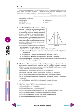 BIOLOGIA - Organismos primitivos
IMPRIMIR
Voltar
GABARITO
Avançar
3
6. UFPI
“Eles são operários quase anônimos da natureza, ao mesmo tempo criadores e destruidores da
vida (...) Há os que fazem o pão crescer (...). Alguns escurecem os azulejos do banheiro, outros
causam e curam doenças, enriquecem o solo, apodrecem a madeira”.
(National Geographic. Agosto de 2000)
O texto acima se refere aos,
a) protozoários; d) platelmintos;
b) artrópodes; e) fungos.
c) anelídeos terrestres;
7. UFF-RJ Em laboratórios de pesquisa é comum
realizar-se o cultivo de diferentes microorganis-
mos, como protozoários e bactérias. Para tanto,
em determinado laboratório preparou-se um meio
de cultura estéril (livre de contaminantes), con-
tendo, inclusive, os fatores nutricionais adequa-
dos. Em experiência realizada neste laboratório e
representada no gráfico a seguir, iniciou-se o cul-
tivo de uma certa bactéria no instante h = 0, acom-
panhando-se o desenvolvimento de sua popula-
ção em função do tempo.
a) Assinale, nos parênteses correspondentes, toda
alternativa que, a partir da análise do gráfico,
interpreta um aspecto do crescimento desta população de bactérias.
( ) O segmento B representa o período no qual ocorreu a maior taxa de multiplicação
das bactérias.
( ) No segmento C, o índice de crescimento da população é igual a 1.
( ) No segmento D, o índice de crescimento da população é menor que 1.
b) Explique cada escolha feita no item anterior, considerando as alterações ocorridas no
meio de cultura durante a experiência.
8. F. M. Itajubá-MG A tuberculose, uma doença infecto-contagiosa, está se tornando uma
doença de difícil controle no Brasil. Aparecem, cada vez com maior freqüência, linhagens
de bacilos, que não respondem ao tratamento antibiótico. Qual das opções abaixo contém
a melhor explicação para o fato mencionado?
a) Os antibióticos induziram resistência ao bacilo da tuberculose.
b) Houve uma seleção de bactérias geneticamente resistentes aos antibióticos.
c) O que houve com a tuberculose é um exemplo típico de irradiação adaptativa.
d) O uso freqüente e indiscriminado de antibióticos predispõe as bactérias a se tornarem
resistentes.
e) A dose inadequada de antibióticos induziu a uma mutação bacteriana.
9. U. E. Ponta Grossa-PR Sobre vírus, assinale o que for correto:
01) O vírus é o único ser vivo acelular.
02) Seu material genético é exclusivamente o RNA.
04) AIDS, raiva, tétano, coqueluche e sífilis são todas doenças causadas por vírus.
08) Os vírus também causam várias doenças aos animais e às plantas.
16) Os vírus não manifestam atividade vital fora da célula hospedeira.
Dê, como resposta, a soma das alternativas corretas
C
D
B
A
0 TEMPO (h)
NÚMERO
DE
BACTÉRIAS
VIVAS
(x1000)
 