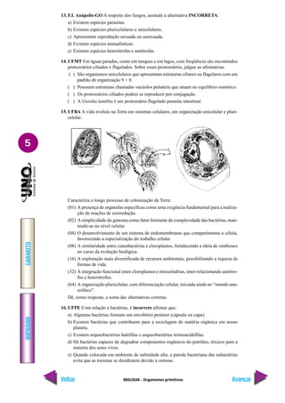 BIOLOGIA - Organismos primitivos
IMPRIMIR
Voltar
GABARITO
Avançar
5
13. F.I. Anápolis-GO A respeito dos fungos, assinale a alternativa INCORRETA:
a) Existem espécies parasitas.
b) Existem espécies pluricelulares e unicelulares.
c) Apresentam reprodução sexuada ou assexuada.
d) Existem espécies mutualísticas.
e) Existem espécies heterótrofas e autótrofas.
14. UFMT Em águas paradas, como em tanques e em lagos, com freqüência são encontrados
protozoários ciliados e flagelados. Sobre esses protozoários, julgue as afirmativas.
( ) São organismos unicelulares que apresentam estruturas ciliares ou flagelares com um
padrão de organização 9 + 0.
( ) Possuem estruturas chamadas vacúolos pulsáteis que atuam no equilíbrio osmótico.
( ) Os protozoários ciliados podem se reproduzir por conjugação.
( ) A Giardia lamblia é um protozoário flagelado parasita intestinal.
15. UFBA A vida evoluiu na Terra em sistemas celulares, em organização unicelular e pluri-
celular.
Caracteriza o longo processo de colonização da Terra:
(01) A presença de organelas específicas como uma exigência fundamental para a realiza-
ção de reações de oxirredução.
(02) A simplicidade do genoma como fator limitante da complexidade das bactérias, man-
tendo-as no nível celular.
(04) O desenvolvimento de um sistema de endomembranas que compartimenta a célula,
favorecendo a especialização do trabalho celular.
(08) A similaridade entre cianobactérias e cloroplastos, fortalecendo a idéia de simbioses
no curso da evolução biológica.
(16) A exploração mais diversificada de recursos ambientais, possibilitando a riqueza de
formas de vida.
(32) A integração funcional entre cloroplastos e mitocôndrias, inter-relacionando autótro-
fos e heterótrofos.
(64) A organização pluricelular, com diferenciação celular, iniciada ainda no “mundo ana-
eróbico”.
Dê, como resposta, a soma das alternativas corretas.
16. UFPE Com relação a bactérias, é incorreto afirmar que:
a) Algumas bactérias formam um envoltório protetor (cápsula ou capa).
b) Existem bactérias que contribuem para a reciclagem de matéria orgânica em nosso
planeta.
c) Existem arqueobactérias halófilas e arqueobactérias termoacidófilas.
d) Há bactérias capazes de degradrar componentes orgânicos do petróleo, tóxicos para a
maioria dos seres vivos.
e) Quando colocada em ambiente de salinidade alta, a parede bacteriana das eubactérias
evita que as mesmas se desidratem devido à osmose.
 