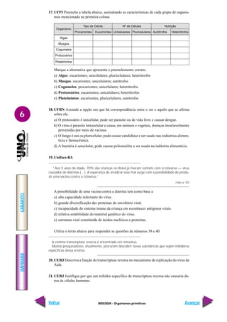 BIOLOGIA - Organismos primitivos
IMPRIMIR
Voltar
GABARITO
Avançar
6
17. UFPI Preencha a tabela abaixo, assinalando as características de cada grupo de organis-
mos mencionado na primeira coluna
Marque a alternativa que apresenta o preenchimento correto.
a) Algas: eucariontes; unicelulares; pluricelulares; heterótrofos
b) Musgos: eucariontes; unicelulares; autótrofos
c) Cogumelos: procariontes; unicelulares; heterótrofos
d) Protozoários: eucariontes; unicelulares; heterótrofos
e) Platelmintos: eucariontes; pluricelulares; autótrofos
18. UFRN Assinale a opção em que há correspondência entre o ser e aquilo que se afirma
sobre ele.
a) O protozoário é unicelular, pode ser parasito ou de vida livre e causar dengue.
b) O vírus é parasito intracelular e causa, em animais e vegetais, doenças invariavelmente
prevenidas por meio de vacinas.
c) O fungo é uni ou pluricelular, pode causar candidíase e ser usado nas indústrias alimen-
tícia e farmacêutica.
d) A bactéria é unicelular, pode causar poliomielite e ser usada na indústria alimentícia.
19. Unifacs-BA
“Aos 5 anos de idade, 70% das crianças no Brasil já tiveram contato com o rotavírus — vírus
causador de diarréias (…). A esperança de erradicar esse mal surge com a possibilidade de produ-
zir uma vacina contra o rotavírus.”
(Veja, p. 82)
A possibilidade de uma vacina contra a diarréia tem como base a
a) alta capacidade infectante do vírus.
b) grande diversificação das proteínas do envoltório viral.
c) incapacidade do sistema imune da criança em reconhecer antígenos virais.
d) relativa estabilidade do material genético do vírus.
e) estrutura viral constituída de ácidos nucléicos e proteínas.
Utilize o texto abaixo para responder as questões de números 39 e 40.
A enzima transcriptase reversa é encontrada em retrovírus.
Muitos pesquisadores, atualmente, procuram descobrir novas substâncias que sejam inibidoras
específicas dessa enzima.
20. UERJ Descreva a função da transcriptase reversa no mecanismo de replicação do vírus da
Aids.
21. UERJ Justifique por que um inibidor específico da transcriptase reversa não causaria da-
nos às células humanas.
Tipo de Célula Nº de Células Nutrição
Procariontes Eucariontes Unicelulares Pluricelulares Autótrofos Heterótrofos
Organismo
Algas
Musgos
Cogumelos
Protozoários
Platelmintos
 
