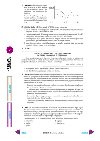 BIOLOGIA - Organismos primitivos
IMPRIMIR
Voltar
GABARITO
Avançar
7
22. UFR-RJ O gráfico seguinte repre-
senta a variação de uma popula-
ção bacteriana cuja cultura foi
submetida a um determinado an-
tibiótico.
A seção do gráfico que melhor re-
presenta a seleção dos organismos
resistentes está indicada pela letra
a) A. b) B. c) C. d) D. e) E.
23. U.F. Uberlândia-MG Com relação à AIDS é correto afirmar que
a) não se conhecem casos de pessoas contaminadas pelo vírus da AIDS por transfusão
sangüínea ou outra via diferente do sexo.
b) é uma doença oriunda de homossexuais e restrita principalmente a esse grupo. A AIDS
praticamente não ocorre em mulheres jovens, com nível universitário.
c) o contágio não se dá apenas por meio de relações sexuais, mas também pelo beijo,
aperto de mão, piscina e uso em comum (troca) de roupas íntimas.
d) o uso de preservativos (camisinha) durante as relações sexuais é ainda hoje um dos
principais métodos para se evitar o contágio.
24. U.F.R-RJ
“SURTO DE CÓLERA ATINGE CENTENAS DE PESSOAS
NA CIDADE PARANAENSE DE PARANAGUÁ
Num período de apenas 12 dias, entre 26 de março e 7 de abril, mais de 290 habitantes da
cidade de Paranaguá, no estado do Paraná, foram parar em hospitais com forte diarréia e uma
perigosa desidratação. O cólera voltou a atacar — e com força”.
Adap.: Rev. Época: 12/4/99. p. 68.
a) Identifique o reino a que pertence o agente etiológico do Cólera.
b) Cite duas formas de prevenção contra essa doença.
25. UnB-DF Os fungos são seres heterótrofos, apresentam micélios e têm como substância de
reserva, o glicogênio. Os protozoários, também heterótrofos, são unicelulares e possuem
vacúolo digestivo, enquanto as algas são autótrofas, em sua maioria aquáticas, podendo
ser uni ou pluricelulares. Em relação a fungos, protozoários e algas, julgue os itens seguin-
tes como certos ou errados.
( ) Quanto à reprodução, os fungos e as algas apresentam alternância de gerações, em
que se formam o zigoto e os esporos.
( ) O fenômeno maré vermelha caracteriza-se pela proliferação exagerada de algas ver-
melhas, em sua maioria pluricelulares, as quais produzem toxinas que podem causar
a morte de animais marinhos.
( ) Os vacúolos digestivos, presentes nos protozoários de água doce, têm funções com-
paráveis às dos rins dos vertebrados.
( ) Os micélios são formados por hifas cujas paredes podem ser constituídas por quitina
e celulose.
26. UFPB Um estudante colocou folhas de alface em um recipiente com água. Após alguns
dias, passou a observar esse material ao microscópio. Entre os organismos observados, um
lhe chamou a atenção pela rapidez com que se movimentava. Desejando saber qual orga-
nismo estava observando, pediu a ajuda do professor. Este informou tratar-se de um proto-
zoário com tricocistos e que se reproduz por conjugação.
De acordo com o texto, é correto afirmar que o protozoário observado era um(a):
a) paramécio. d) euglena.
b) ameba. e) diatomácea.
c) giárdia.
número de
indivíduos
A
B
C
D E
 