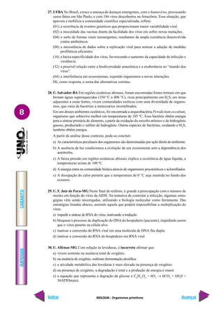 BIOLOGIA - Organismos primitivos
IMPRIMIR
Voltar
GABARITO
Avançar
8
27. UFBA No Brasil, cresce a ameaça de doenças emergentes, com o hantavírus, provocando
casos fatais em São Paulo, e com 186 vírus descobertos na Amazônia. Essa situação, que
apavora e mobiliza a comunidade científica especializada, reflete:
(01) a ocorrência de eventos genéticos que proporcionam maior variabilidade viral.
(02) a inocuidade das vacinas diante da facilidade dos vírus em sofrer novas mutações.
(04) o surto de formas virais reemergentes, resultantes da ampla resistência desenvolvida
contra antibióticos.
(08) a inexistência de dados sobre a replicação viral para nortear a adoção de medidas
profiláticas eficientes.
(16) a baixa especificidade dos vírus, favorecendo o aumento da capacidade de infecção e
virulência.
(32) a possível relação entre a biodiversidade amazônica e a exuberância no “mundo dos
vírus”.
(64) a interferência em ecossistemas, expondo organismos a novas interações.
Dê, como resposta, a soma das alternativas corretas.
28. U. Salvador-BA Em regiões oceânicas abissais, foram encontradas fontes termais em que
brotam águas superaquecidas (350 °C a 400 °C), ricas principalmente em H2
S; em áreas
adjacentes a essas fontes, vivem comunidades exóticas com uma diversidade de organis-
mos, que varia de bactérias a metazoários invertebrados.
Em um desses ambientes oceânicos, foi encontrada a arqueobactéria Pyrodictium occultum,
organismo que sobrevive melhor em temperaturas de 105 ºC. Essa bactéria obtém energia
para a síntese primária do alimento, a partir da oxidação do enxofre atômico e do hidrogênio
gasoso, produzindo o sulfeto de hidrogênio. Outras espécies de bactérias, oxidando o H2
S,
também obtêm energia.
A partir da análise desse contexto, pode-se concluir:
a) As características peculiares dos organismos são determinadas por ação direta do ambiente.
b) A ausência de luz condicionou a evolução de um ecossistema sem a dependência dos
autótrofos.
c) A baixa pressão em regiões oceânicas abissais explica a ocorrência de água líquida, a
temperaturas acima de 100 ºC.
d) A energia entra na comunidade biótica através de organismos procarióticos e aclorofilados.
e) A dissipação do calor permite que a temperatura de 0 °C seja mantida no fundo dos
oceanos.
29. U. F. Juiz de Fora-MG Neste final de milênio, é grande a preocupação com o número de
mortes em função do vírus da AIDS. Na tentativa de controlar a infecção, algumas estra-
gégias vêm sendo investigadas, utilizando a biologia molecular como ferramenta. Das
estratégias listadas abaixo, assinale aquela que poderá impossibilitar a multiplicação do
vírus:
a) impedir a síntese de RNA do vírus, inativando a tradução.
b) bloquear o processo de duplicação do DNA do hospedeiro (paciente), impedindo assim
que o vírus penetre na célula alvo.
c) inativar a conversão do RNA viral em uma molécula de DNA fita dupla.
d) inativar a conversão do RNA do hospedeiro em RNA viral.
30. U. Alfenas-MG Com relação às leveduras, é incorreto afirmar que:
a) vivem somente na ausência total de oxigênio.
b) na ausência de oxigênio, realizam fermentação alcoólica.
c) a atividade metabólica das leveduras é mais elevada na presença de oxigênio.
d) na presença de oxigênio, a degradação é total e a produção de energia é maior.
e) a equação que representa a degração da glicose é C6
H12
O6
+ 6O2
→ 6CO2
+ 6H2
0 +
38ATP(bruto).
 