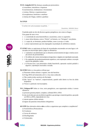BIOLOGIA - Organismos primitivos
IMPRIMIR
Voltar
GABARITO
Avançar
10
35. F.I. Anápolis-GO São doenças causadas por protozoários:
a) ascaridíase, enterobiose e triquinose
b) ancilostomose, leishmaniose e tricomoníase
c) teníase, filariose e esquistossomose
d) toxoplasmose, botulismo e amebíase
e) doença de Chagas, malária e giardíase
36. UFGO
“O senhor tem uma escavação no pulmão…”
Pneumotórax – BANDEIRA, Manuel.
O pulmão pode ser alvo de diversos agentes patogênicos, tais como os fungos.
Esse grupo de seres vivos:
( ) é constituído de seres heterotróficos e eucariontes, como os cogumelos.
( ) causa várias doenças, como a “frieira”, no homem, e as “ferrugens”, nas plantas.
( ) é capaz de, ao fermentar, produzir bebidas, como a cerveja e o vinho.
( ) possui representantes que são empregados na produção de antibióticos naturais.
37. UFMT Sobre os espécimens da fauna de invertebrados encontrados em uma lagoa e ob-
servados em microscópio óptico, julgue as afirmativas.
( ) A planária é um platelminto que se alimenta exclusivamente de algas e realiza excre-
ção através de protonefrídios.
( ) Os rotíferos são vermes microscópicos de água doce e salgada com reprodução assexuada.
( ) Os copépodas são predominantemente aquáticos, com respiração cutânea e excreção
através das glândulas verdes.
( ) O Paramecium é um protozoário ciliado heterótrofo, apresenta vacúolo pulsátil e
digestivo, reprodução assexuada e sexuada.
38. UEMS Sobre os vírus pode-se afirmar que:
a) Parasitam células animais e vegetais, mas não bactérias.
b) O fago RNA de Escherichia coli é o vírus mais conhecido.
c) Não contêm ácidos nucleicos de fita dupla.
d) São “ativos” ou “inativos”, respectivamente, quando estão dentro ou fora da célula
hospedeira.
e) Virion é a partícula viral incompleta.
39. U. Potiguar-RN Sobre os vírus, seres patogênicos, sem organização celular, é correto
afirmar-se:
a) possuem genoma próprio, completo, exibindo DNA e RNA
b) são envolvidos por um envoltório (capsídio), que protege o material genético, que pode
ser DNA ou RNA, dependendo do vírus
c) atacam apenas células animais
d) alguns são parasitas intracelulares obrigatórios
40. UFPE Que alternativa abaixo não se refere a organismos que compõem o zooplâncton?
a) Foraminíferos (Protozoários)
b) Crustáceos
c) Larvas de moluscos
d) Dinoflagelados
e) Celenterados
 