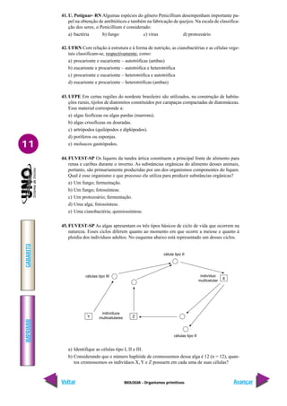 BIOLOGIA - Organismos primitivos
IMPRIMIR
Voltar
GABARITO
Avançar
11
41. U. Potiguar- RN Algumas espécies do gênero Penicillium desempenham importante pa-
pel na obtenção de antibióticos e também na fabricação de queijos. Na escala de classifica-
ção dos seres, o Penicillium é considerado:
a) bactéria b) fungo c) vírus d) protozoário
42. UFRN Com relação à estrutura e à forma de nutrição, as cianobactérias e as células vege-
tais classificam-se, respectivamente, como:
a) procarionte e eucarionte – autotróficas (ambas)
b) eucarionte e procarionte – autotrófica e heterotrófica
c) procarionte e eucarionte – heterotrófica e autotrófica
d) eucarionte e procarionte – heterotróficas (ambas)
43. UFPE Em certas regiões do nordeste brasileiro são utilizados, na construção de habita-
ções rurais, tijolos de diatomitos constituídos por carapaças compactadas de diatomáceas.
Esse material corresponde a:
a) algas feofíceas ou algas pardas (marrons).
b) algas crisofíceas ou douradas.
c) artrópodos (quilópodos e diplópodos).
d) poríferos ou esponjas.
e) moluscos gastrópodos.
44. FUVEST-SP Os liquens da tundra ártica constituem a principal fonte de alimento para
renas e caribus durante o inverno. As substâncias orgânicas do alimento desses animais,
portanto, são primariamente produzidas por um dos organismos componentes do líquen.
Qual é esse organismo e que processo ele utiliza para produzir substâncias orgânicas?
a) Um fungo; fermentação.
b) Um fungo; fotossíntese.
c) Um protozoário; fermentação.
d) Uma alga; fotossíntese.
e) Uma cianobactéria; quimiossíntese.
45. FUVEST-SP As algas apresentam os três tipos básicos de ciclo de vida que ocorrem na
natureza. Esses ciclos diferem quanto ao momento em que ocorre a meiose e quanto à
ploidia dos indivíduos adultos. No esquema abaixo está representado um desses ciclos.
a) Identifique as células tipo I, II e III.
b) Considerando que o número haplóide de cromossomos dessa alga é 12 (n = 12), quan-
tos cromossomos os indivíduos X, Y e Z possuem em cada uma de suas células?
Y Z
células tipo III
indivíduos
multicelulares
células tipo II
célula tipo II
X
indivíduo
multicelular
 