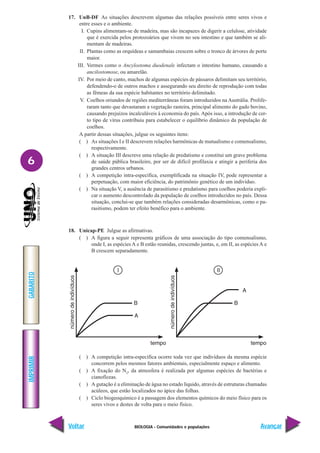 BIOLOGIA - Comunidades e populações
IMPRIMIR
Voltar
GABARITO
Avançar
6
17. UnB-DF As situações descrevem algumas das relações possíveis entre seres vivos e
entre esses e o ambiente.
I. Cupins alimentam-se de madeira, mas são incapazes de digerir a celulose, atividade
que é exercida pelos protozoários que vivem no seu intestino e que também se ali-
mentam de madeiras.
II. Plantas como as orquídeas e samambaias crescem sobre o tronco de árvores de porte
maior.
III. Vermes como o Ancylostoma duodenale infectam o intestino humano, causando a
ancilostomose, ou amarelão.
IV. Por meio de canto, machos de algumas espécies de pássaros delimitam seu território,
defendendo-o de outros machos e assegurando seu direito de reprodução com todas
as fêmeas da sua espécie habitantes no território delimitado.
V. Coelhos oriundos de regiões mediterrâneas foram introduzidos na Austrália. Prolife-
raram tanto que devastaram a vegetação rasteira, principal alimento do gado bovino,
causando prejuízos incalculáveis à economia do país. Após isso, a introdução de cer-
to tipo de vírus contribuiu para estabelecer o equilíbrio dinâmico da população de
coelhos.
A partir dessas situações, julgue os seguintes itens:
( ) As situações I e II descrevem relações harmônicas de mutualismo e comensalismo,
respectivamente.
( ) A situação III descreve uma relação de predatismo e constitui um grave problema
de saúde pública brasileiro, por ser de difícil profilaxia e atingir a periferia dos
grandes centros urbanos.
( ) A competição intra-específica, exemplificada na situação IV, pode representar a
perpetuação, com maior eficiência, do patrimônio genético de um indivíduo.
( ) Na situação V, a ausência de parasitismo e predatismo para coelhos poderia expli-
car o aumento descontrolado da população de coelhos introduzidos no país. Dessa
situação, conclui-se que também relações consideradas desarmônicas, como o pa-
rasitismo, podem ter efeito benéfico para o ambiente.
18. Unicap-PE Julgue as afirmativas.
( ) A figura a seguir representa gráficos de uma associação do tipo comensalismo,
onde I, as espécies A e B estão reunidas, crescendo juntas, e, em II, as espécies A e
B crescem separadamente.
( ) A competição intra-específica ocorre toda vez que indivíduos da mesma espécie
concorrem pelos mesmos fatores ambientais, especialmente espaço e alimento.
( ) A fixação do N2
, da atmosfera é realizada por algumas espécies de bactérias e
cianofíceas.
( ) A gutação é a eliminação de água no estado líquido, através de estruturas chamadas
acúleos, que estão localizados no ápice das folhas.
( ) Ciclo biogeoquímico é a passagem dos elementos químicos do meio físico para os
seres vivos e destes de volta para o meio físico.
 