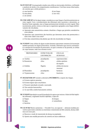 BIOLOGIA - Organismos primitivos
IMPRIMIR
Voltar
GABARITO
Avançar
14
54. FUVEST-SP Um pesquisador estudou uma célula ao microscópio eletrônico, verificando
a ausência de núcleo e de compartimentos membranosos. Com base nessas observações,
ele concluiu que a célula pertence a
a) uma bactéria. d) um fungo.
b) uma planta. e) um vírus.
c) um animal.
55. UNICAMP-SPAté há algum tempo, considerava-se que fungos e bactérias pertenciam ao
reino vegetal. Com o reconhecimento das diferenças entre eucariotos e procariotos, as
bactérias foram separadas, mas os fungos permaneceram incluídos no reino vegetal. Mais
recentemente, porém, tornou-se claro que os organismos agrupados como fungos definiti-
vamente não são plantas.
a) Apresente uma característica comum a bactérias e fungos que permitiu considerá-los
como plantas.
b) Apresente uma característica das bactérias que demonstra serem elas pertencentes a
outro reino. Qual é esse reino?
c) Cite duas características das plantas que não são encontradas nos fungos.
56. VUNESP Certas células de alguns tecidos humanos apresentam estruturas de locomoção
também presentes em alguns protozoários. Assinale a alternativa que associa corretamen-
te a estrutura de locomoção do protozoário, no qual a estrutura se faz presente, às células
do corpo humano, onde essa estrutura ocorre.
PROTOZOÁRIO ESTRUTURA DE CÉLULAS
LOCOMOÇÃO HUMANAS
a) Amebas pseudópodos espermatozóides
b) Paramécios cílios células epiteliais
da traquéia
c) Giárdias flagelos células da mucosa
intestinal
d) Plasmódios pseudópodos hemácias
e) Trypanossomas cílios leucócitos
57. MACKENZIE-SP Assinale a alternativa INCORRETA a respeito dos fungos.
a) Existem espécies parasitas.
b) Existem alguns tipos unicelulares.
c) Possuem reprodução sexuada e assexuada.
d) Têm nutrição heterotrófica.
e) As suas hifas contêm basicamente celulose.
58. VUNESP Reprodução na qual há produção de esporos por meiose e fusão de hifas haplói-
des diferentes, originando micélios diplóides, é típica de
a) fungos. d) musgos.
b) algas. e) samambaias.
c) bactérias.
59. U.E.NF-RJ Muitos sanitaristas — Oswaldo Cruz, em especial — adotaram medidas pre-
ventivas para tentar controlar ou exterminar a transmissão da febre amarela, doença endê-
mica em nosso país.
a) Descreva o modo de transmissão da doença na população.
b) Aponte uma medida preventiva de controle em áreas endêmicas.
 