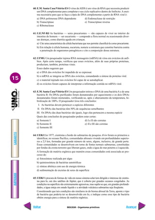 BIOLOGIA - Organismos primitivos
IMPRIMIR
Voltar
GABARITO
Avançar
15
60. E.M. Santa Casa/Vitória-ES O vírus daAIDS é um vírus de RNA que necessita produzir
um DNA complementar para completar o seu ciclo replicativo dentro do linfócito. A enzi-
ma necessária para que se faça a cópia do DNA complementar a partir do RNA viral é:
a) DNA polimerase DNA dependente d) Endonuclease de restrição
b) Transcriptase e) Transcriptase reversa
c) Ribonuclease
61. U.E.NF-RJ As bactérias — seres procariontes — são capazes de viver no interior do
intestino do homem — ser eucarionte — compondo a flora normal ou ocasionando diver-
sas doenças, como diarréia aguda em crianças.
a) Cite uma característica da célula bacteriana que nos permite classificá-la como procarionte.
b) Em relação à célula humana, eucariota, nomeie a estrutura que constitui barreira contra
a penetração de organismos patogênicos e cite a composição dessa estrutura.
62. UFMG Um pesquisador injetou RNA mensageiro (mRNA) de vírus em ovócitos de anfí-
bios. Após certo tempo, verificou que esses ovócitos, além de suas próprias proteínas,
produziam, também, proteínas virais.
Esses dados sugerem que
a) o DNA dos ovócitos foi impedido de se expressar.
b) o mRNA se integrou ao DNA dos ovócitos, comandando a síntese da proteína viral.
c) o material injetado nos ovócitos foi capaz de se autoduplicar.
d) os ovócitos foram capazes de interpretar a informação contida no mRNA viral.
63. E.M. Santa Casa/Vitória-ES Um pesquisador retirou o DNA de uma bactériaA e de uma
bactéria B. Os DNAs purificados foram desnaturados por aquecimento e os dois DNAs
desnaturados foram misturados, verificando-se, após o abaixamento da temperatura, hi-
bridização de 100%. O pesquisador tirou três conclusões:
I. As bactérias devem pertencer a espécies diferentes
II. Os DNAs das bactérias têm 50% de sequências semelhantes
III. Os DNAs das duas bactérias são iguais, logo elas pertencem a mesma espécie
Quais das conclusões do pesquisador podem estar certas:
a) Somente I d) I e II são corretas
b) Somente II e) II e III são corretas
c) Somente III
64. UERJ Em 1977, cientistas a bordo do submarino de pesquisa Alvin foram os primeiros a
identificar, no oceano Pacífico, comunidades abissais vivendo em profundidades superio-
res a 2,5 km, formadas por grande número de seres, alguns, inclusive, de grande porte.
Essas comunidades se desenvolvem em torno de fontes termais submersas, constituídas
por fendas da crosta terrestre que liberam gases, onde a água do mar penetra e é aquecida.
A formação de matéria orgânica que mantém essas comunidades está associada ao pro-
cesso de:
a) fotossíntese realizada por algas
b) quimiossíntese de bactérias autotróficas
c) síntese abiótica com uso de energia térmica
d) sedimentação de excretas de seres da superfície
65. UERJA procura de formas de vida em nosso sistema solar tem dirigido o interesse de cientis-
tas para Io, um dos satélites de Júpiter, que é coberto por grandes oceanos congelados. As
condições na superfície são extremamente agressivas, mas supõe-se que, em grandes profundi-
dades, a água esteja em estado líquido e a atividade vulcânica submarina seja freqüente.
Considerando que tais condições são similares às do bioma abissal da Terra, aponte o tipo
de bactéria que poderia ter se desenvolvido em Io, e indique como esse tipo de bactéria
obtém energia para a síntese de matéria orgânica.
 