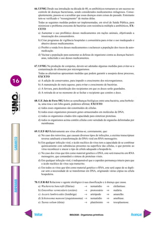 BIOLOGIA - Organismos primitivos
IMPRIMIR
Voltar
GABARITO
Avançar
16
66. UFMG Desde sua introdução na década de 40, os antibióticos tornaram-se um sucesso no
controle de doenças bacterianas, sendo considerados medicamentos milagrosos. Conse-
qüentemente, passou-se a acreditar que essas doenças eram coisas do passado. Entretanto
tem-se verificado o “ressurgimento” de muitas delas.
Todas as seguintes medidas podem ser implementadas, em nível de Saúde Pública, para
minimizar o problema crescente de bactérias com resistência múltipla a antibióticos, EX-
CETO
a) Aumentar o uso profilático desses medicamentos em rações animais, objetivando a
imunização dos consumidores.
b) Criar programas de vigilância hospitalar e comunitária para evitar o uso inadequado e
abusivo desses medicamentos.
c) Proibir a venda livre desses medicamentos e esclarecer a população dos riscos da auto-
medicação.
d) Vacinar a população para aumentar as defesas do organismo contra as doenças bacteri-
anas, reduzindo o uso desses medicamentos.
67. UFMG Na produção de compotas, devem ser adotadas algumas medidas para evitar-se a
contaminação do alimento por microrganismos.
Todas as alternativas apresentam medidas que podem garantir a assepsia desse processo,
EXCETO
a) A adição de conservantes, para impedir o crescimento dos microrganismos.
b) A manutenção do meio aquoso, para evitar o crescimento de bactérias.
c) A fervura, para desinfecção dos recipientes em que os doces serão guardados.
d) A retirada do ar no momento de se fechar o recipiente que contém o doce.
68. U.F. Juiz de Fora-MG Sobre as semelhanças biológicas entre uma bactéria, uma borbole-
ta, uma rosa e um lobo-guará, podemos afirmar, EXCETO:
a) todos esses organismos são constituídos de células.
b) todos esses organismos possuem genes armazenados em moléculas de DNA.
c) todos os organismos citados têm capacidade para sintetizar proteínas.
d) todos os organismos acima contêm células com variedade de organelas delimitadas por
membranas.
69. U.F.F-RJ Relativamente aos vírus afirma-se, corretamente, que:
a) No caso dos retrovírus, que causam diversos tipos de infecções, a enzima transcriptase
reversa catalisará a transformação do DNA viral em RNA mensageiro.
b) Em qualquer infecção viral, o ácido nucléico do vírus tem a capacidade de se combinar
quimicamente com substâncias presentes na superfície das células, o que permite ao
vírus reconhecer e atacar o tipo de célula adequado a hospedá-lo.
c) No caso dos vírus que têm como material genético o DNA, este será transcrito em RNA
mensageiro, que comandará a síntese de proteínas virais.
d) Em qualquer infecção viral, é indispensável que o capsídeo permaneça intacto para que
o ácido nucléico do vírus seja transcrito.
e) Em todos os vírus que têm como material genético o RNA, este será capaz de se dupli-
car sem a necessidade de se transformar em DNA, originando várias cópias na célula
hospedeira.
70. U.F.R-RJ Relacione o agente etiológico à sua classificação e à doença que causa.
a) Wuchereria bancrofti (filárias) → nematódio ⇒ elefantíase.
b) Enterobius vermicularis (oxiúro) → protozoário ⇒ malária.
c) Ascaris lumbricoides (lombriga) → artrópodo ⇒ amarelão.
d) Schistosoma mansoni (esquistossoma) → nematódio ⇒ amebíase.
e) Taenia solium (tênia) → platelminto ⇒ toxoplasmose.
 