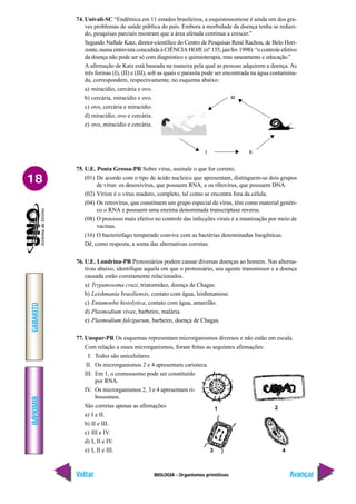BIOLOGIA - Organismos primitivos
IMPRIMIR
Voltar
GABARITO
Avançar
18
74. Univali-SC “Endêmica em 11 estados brasileiros, a esquistossomose é ainda um dos gra-
ves problemas de saúde pública do país. Embora a morbidade da doença tenha se reduzi-
do, pesquisas parciais mostram que a área afetada continua a crescer.”
Segundo Naftale Katz, diretor-científico do Centro de Pesquisas René Rachou, de Belo Hori-
zonte, numa entrevista concedida à CIÊNCIA HOJE (nº 135, jan/fev 1998): “o controle efetivo
da doença não pode ser só com diagnóstico e quimioterapia, mas saneamento e educação.”
A afirmação de Katz está baseada na maneira pela qual as pessoas adquirem a doença. As
três formas (I), (II) e (III), sob as quais o parasita pode ser encontrada na água contamina-
da, correspondem, respectivamente, no esquema abaixo:
a) miracídio, cercária e ovo.
b) cercária, miracídio e ovo.
c) ovo, cercária e miracídio.
d) miracídio, ovo e cercária.
e) ovo, miracídio e cercária.
75. U.E. Ponta Grossa-PR Sobre vírus, assinale o que for correto.
(01) De acordo com o tipo de ácido nucleico que apresentam, distinguem-se dois grupos
de vírus: os desoxivírus, que possuem RNA, e os ribovírus, que possuem DNA.
(02) Vírion é o vírus maduro, completo, tal como se encontra fora da célula.
(04) Os retrovírus, que constituem um grupo especial de vírus, têm como material genéti-
co o RNA e possuem uma enzima denominada transcriptase reversa.
(08) O processo mais efetivo no controle das infecções virais é a imunização por meio de
vacinas.
(16) O bacteriófago temperado convive com as bactérias denominadas lisogênicas.
Dê, como resposta, a soma das alternativas corretas.
76. U.E. Londrina-PR Protozoários podem causar diversas doenças ao homem. Nas alterna-
tivas abaixo, identifique aquela em que o protozoário, seu agente transmissor e a doença
causada estão corretamente relacionados.
a) Trypanosoma cruzi, triatomídeo, doença de Chagas.
b) Leishmania brasiliensis, contato com água, leishmaniose.
c) Entamoeba histolytica, contato com água, amarelão.
d) Plasmodium vivax, barbeiro, malária.
e) Plasmodium falciparum, barbeiro, doença de Chagas.
77. Unopar-PR Os esquemas representam microrganismos diversos e não estão em escala.
Com relação a esses microrganismos, foram feitas as seguintes afirmações:
I. Todos são unicelulares.
II. Os microrganismos 2 e 4 apresentam carioteca.
III. Em 1, o cromossomo pode ser constituído
por RNA.
IV. Os microrganismos 2, 3 e 4 apresentam ri-
bossomos.
São corretas apenas as afirmações
a) I e II.
b) II e III.
c) III e IV.
d) I, II e IV.
e) I, II e III.
III
I II
1 2
3 4
 