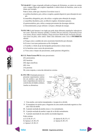 BIOLOGIA - Organismos primitivos
IMPRIMIR
Voltar
GABARITO
Avançar
19
78. Univali-SC A água oxigenada utilizada na limpeza de ferimentos, ao entrar em contato
com o sangue libera gás oxigênio impedindo a sobrevivência de bactérias, como as do
tétano, por exemplo.
Pode-se dizer, então que a bactéria Clostridium tetani é:
a) aeróbica facultativa, pois, utiliza o oxigênio, quando disponível, para obtenção de ener-
gia.
b) anaeróbica obrigatória, pois, não utiliza o oxigênio para obtenção de energia.
c) anaeróbica facultativa, pois, na falta de oxigênio, fermentam açúcares.
d) quimiossintética, pois, utiliza a energia proveniente das descargas elétricas.
e) fotossintetizantes, já que utilizam o sol para a obtenção de energia.
79. PUC-PR A pele humana é um órgão que pode alojar diferentes populações indesejáveis
tais como: Pediculus humanus (piolho), Candida albicans (micose), Propionibacterium
acne (acne), Herpes simplex (herpes), Tunga penetrans (bicho de pé), Dermodex foliculo-
rum (cravo da pele), entre outros. Sobre estes diferentes seres vivos é INCORRETO
afirmar:
a) Fungos como a candida são seres eucariontes heterótrofos por absorção.
b) O cravo é um ácaro pertencente ao filo Artrópoda.
c) O piolho e o bicho de pé são hexápodos pertencentes à classe insecta.
d) As bactérias como a acne são procariontes.
e) Vírus como o herpes são procariontes, sendo parasitas obrigatórios.
80. U.E. Ponta Grossa-PR São seres procariontes:
(01) protozoários
(02) bactérias
(04) algas cianofícias
(08) vírus
(16) protistas
Dê, como resposta, a soma das alternativas corretas.
81. PUC-PRA ilustração procura re-
presentar experimentos realiza-
dos em amebas e que demons-
tram a importância do núcleo no
controle das atividades celulares.
Analise as afirmativas:
I. Uma ameba, com núcleo transplantado, é incapaz de se dividir.
II. O transplante do núcleo para o fragmento de uma ameba anucleada regenera as fun-
ções vitais da ameba.
III. A porção nucleada da ameba cresce e vive normalmente.
IV. A porção nucleada da ameba é capaz de se dividir normalmente.
V. A porção anucleada de uma ameba seccionada degenera.
Estão corretas:
a) I, II, III, IV e V. d) Apenas II, III, IV e V.
b) Apenas I, II, III e IV. e) Apenas II, III e IV.
c) Apenas I, II, III e V.
Núcleo
Citoplasma
Fragmento
anucleado
Transplante do núcleo
para o fragmento
anucleado
Fragmento
nucleado
 