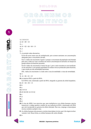 BIOLOGIA - Organismos primitivos
IMPRIMIR
Voltar Avançar
1
O R G A NISM O S
P R IM IT IVO S
1. C-E-E-C-E
2. 02 + 08 = 10
3. e
4. 01 + 02 + 04 + 08 = 15
5. d
6. e
7. a) assinalar todas alternativas.
b) Em B ocorre maior taxa de multiplicacão, pois existem nutrientes em concentrações
adequadas para o crescimento elevado.
Em C o índice de crescimento é igual a 1 porque o crescimento da população está limitado
pelo meio, tendo em vista a existência de menor concentração de nutrientes em função do
grande número de bactérias presentes.
Em D o índice de crescimento é menor do que 1, pois o meio encontra-se com insuficiên-
cia de nutrientes e com grande quantidade de resíduos tóxicos produzidos pelas bactérias,
o que resulta em alta mortalidade bacteriana.
Obs.: índice de crescimento é a razão entre a taxa de natalidade e a taxa de mortalidade.
8. b
9. 16 + 08 + 01 = 25
10. a) sintetiza DNA a partir de RNA.
b) O DNA viral, sintetizado a partir do RNA, integrado ao genoma da célula hospedeira.
11. 01 + 04 + 08 = 13
12. b
13. e
14. F-V-V-V
15. 02+04+08+16+32=62
16. e
17. d
18. c
19. d
20. O vírus da AIDS é um retrovírus que, para multiplicar-se em células humanas, precisa
transcrever o código genético contido em sua molécula de RNA, sintetizando um DNA
que será incorporado ao genoma da célula infectada. Para isso, emprega a transcriptase
reversa contida no próprio vírus.
21. As células humanas não possuem a enzima transcriptase reversa, que é de origem exclusi-
vamente viral. Dessa forma, as células humanas não serão afetadas.
22. b
B IO L O GIA
G
A
B
A
R
IT
O
 