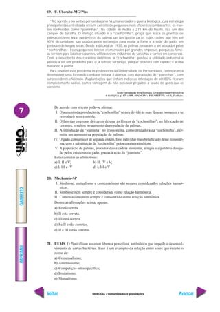 BIOLOGIA - Comunidades e populações
IMPRIMIR
Voltar
GABARITO
Avançar
7
19. U. Uberaba-MG/Pias
“No agreste e no sertão pernambucano há uma verdadeira guerra biológica, cuja estratégia
principal está centralizada em um exército de pequenos mais eficientes combatentes: os inse-
tos conhecidos como “joaninhas”. Na cidade de Pedra a 271 km do Recife, fica um dos
campos de batalha. O inimigo situado é a “cochonilha”, praga que ataca os plantios de
palmas do semi árido nordestino. As palmas são um tipo de cacto, cujos caules, que têm até
90% de umidade, são usados pelos sertanejos para matar a fome e a sede do gado, em
períodos de longas secas. Desde a década de 1930, as palmas passaram a ser atacadas pelas
“cochonilhas”. Esses pequenos insetos eram criados por grandes empresas, porque as fême-
as serviam para fabricar corantes, utilizados em indústrias de salsichas e carnes em conservas.
Com a descoberta dos corantes sintéticos, a “cochonilha” perdeu a utilidade industrial e
passou a ser um problema para o já sofrido sertanejo, porque prolifera com rapidez e acaba
matando a palma.
Para resolver este problema os professores da Universidade de Pernambuco, começaram a
desenvolver uma forma de combate natural à doença, com a produção de “joaninhas”, com
surpreendente eficiência. As plantações que tinham índice de infestação de até 80% ficaram
completamente sadias, com a vantagem de não provocar prejuízos à saúde do gado que as
consome.
Texto extraído do livro Biologia, Uma abordagem evolutiva
e ecológica. p. 479 e 480, AVANCINI e FAVARETTO, vol. 1, 1ª edição.
De acordo com o texto pode-se afirmar:
I. O aumento da população de “cochonilha” se deu devido às suas fêmeas passarem a se
reproduzir sem controle.
II. O fato das empresas deixarem de usar as fêmeas da “cochonilhas”, na fabricação de
corantes, resultou no aumento da população de palmas.
III. A introdução da “joaninha” no ecossistema, como predadora da “cochonilha”, per-
mitiu um aumento na população de palmas.
IV. O gado, consumidor de segunda ordem, foi o indivíduo mais beneficiado desse ecossiste-
ma, com a substituição da “cochonilha” pelos corantes sintéticos.
V. A população de palmas, produtor dessa cadeia alimentar, atingiu o equilíbrio deseja-
do pelos criadores de gado, graças à ação da “joaninha”.
Estão corretas as afirmativas:
a) I, II e V; b) II, IV e V;
c) I, III e IV d) I, III e V
20. Mackenzie-SP
I. Simbiose, mutualismo e comensalismo são sempre considerados relações harmô-
nicas.
II. Simbiose nem sempre é considerada como relação harmônica.
III. Comensalismo nem sempre é considerado como relação harmônica.
Dentre as afirmações acima, apenas:
a) I está correta.
b) II está correta.
c) III está correta.
d) I e II estão corretas.
e) II e III estão corretas.
21. UEMS O Penicillium notatum libera a penicilina, antibiótico que impede o desenvol-
vimento de certas bactérias. Esse é um exemplo da relação entre seres que recebe o
nome de:
a) Comensalismo;
b) Amensalismo;
c) Competição intraespecífica;
d) Predatismo;
e) Mutualismo.
 