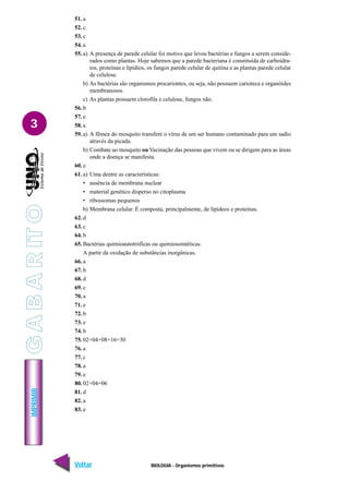 BIOLOGIA - Organismos primitivos
IMPRIMIR
Voltar Avançar
3
51. a
52. c
53. c
54. a
55. a) A presença de parede celular foi motivo que levou bactérias e fungos a serem conside-
rados como plantas. Hoje sabemos que a parede bacteriana é constituída de carboidra-
tos, proteínas e lipídios, os fungos parede celular de quitina e as plantas parede celular
de celulose.
b) As bactérias são organismos procariontes, ou seja, não possuem carioteca e organóides
membranosos.
c) As plantas possuem clorofila e celulose, fungos não.
56. b
57. e
58. a
59. a) A fêmea do mosquito transfere o vírus de um ser humano contaminado para um sadio
através da picada.
b) Combate ao mosquito ou Vacinação das pessoas que vivem ou se dirigem para as áreas
onde a doença se manifesta.
60. e
61. a) Uma dentre as características:
• ausência de membrana nuclear
• material genético disperso no citoplasma
• ribossomas pequenos
b) Membrana celular. É composta, principalmente, de lipídeos e proteínas.
62. d
63. c
64. b
65. Bactérias quimioautotróficas ou quimiossintéticas.
A partir da oxidação de substâncias inorgânicas.
66. a
67. b
68. d
69. c
70. a
71. e
72. b
73. e
74. b
75. 02+04+08+16=30
76. a
77. c
78. a
79. e
80. 02+04=06
81. d
82. a
83. e
G
A
B
A
R
IT
O
 