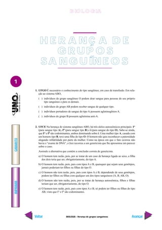 BIOLOGIA - Herança de grupos sanguíneos
IMPRIMIR
Voltar
GABARITO
Avançar
1
1. UFGO É necessário o conhecimento do tipo sangüíneo, em caso de transfusão. Em rela-
ção ao sistema ABO,
( ) indivíduos do grupo sangüíneo O podem doar sangue para pessoas do seu próprio
tipo sanguíneo e para os demais.
( ) indivíduos do grupo AB podem receber sangue de qualquer tipo.
( ) indivíduos portadores de sangue do tipo A possuem aglutinogênios A.
( ) indivíduos do grupo B possuem aglutinina anti-A.
2. UFCE Na herança do sistema sangüíneo ABO, há três alelos autossômicos principais: IA
(para sangue tipo A), IB
(para sangue tipo B) e i (para sangue do tipo O). Sabe-se ainda,
que IA
e IB
são codominantes, ambos dominando sobre i. Uma mulher tipo A, casada com
um homem tipo B, teve uma filha do tipo O. O homem não quis reconhecer a paternidade
alegando infidelidade por parte da mulher. Como na época em que o fato ocorreu não
havia o “exame de DNA”, o Juiz recorreu a um geneticista que lhe apresentou um parecer
sobre o caso.
Assinale a alternativa que contém a conclusão correta do geneticista.
a) O homem tem razão, pois, por se tratar de um caso de herança ligada ao sexo, a filha
dos dois teria que ser, obrigatoriamente, do tipo A.
b) O homem tem razão, pois, pais com tipos A e B, quaisquer que sejam seus genótipos,
jamais poderiam ter filhos ou filhas do tipo O.
c) O homem não tem razão, pois, pais com tipos A e B, dependendo de seus genótipos,
podem ter filhos ou filhas com qualquer um dos tipos sanguíneos (A, B, AB, O).
d) O homem não tem razão, pois, por se tratar de herança autossômica, filhos e filhas
teriam que ser, obrigatoriamente, do tipo O.
e) O homem tem razão, pois, pais com tipos A e B, só podem ter filhos ou filhas do tipo
AB, visto que IA
e IB
são codominantes.
H E R A N Ç A D E
G R U P O S
SA NG U ÍNE O S
B IO L O GIA
 