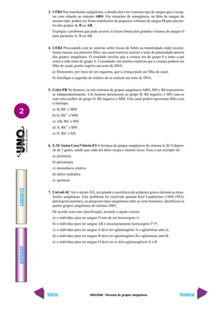 BIOLOGIA - Herança de grupos sanguíneos
IMPRIMIR
Voltar
GABARITO
Avançar
2
3. UFRJ Nas transfusões sangüíneas, o doador deve ter o mesmo tipo de sangue que o recep-
tor com relação ao sistema ABO. Em situações de emergência, na falta de sangue do
mesmo tipo, podem ser feitas transfusões de pequenos volumes de sangue O para pacien-
tes dos grupos A, B ou AB.
Explique o problema que pode ocorrer se forem fornecidos grandes volumes de sangue O
para pacientes A, B ou AB.
4. UERJ Preocupado com as notícias sobre trocas de bebês na maternidade onde recente-
mente nasceu seu primeiro filho, um casal resolveu realizar o teste de paternidade através
dos grupos sangüíneos. O resultado revelou que a criança era do grupo 0 e tanto o pai
como a mãe eram do grupo A. Consultado, um médico explicou que a criança poderia ser
filha do casal, porém sugeriu um teste de DNA.
a) Demonstre, por meio de um esquema, que a criança pode ser filha do casal.
b) Justifique a sugestão do médico de se realizar um teste de DNA.
5. Cefet-PR No homem, os três sistemas de grupos sangüíneos ABO, MN e Rh transmitem-
se independentemente. Um homem pertencente ao grupo B, Rh negativo e MN casa-se
com uma mulher do grupo O, Rh negativo e MM. Este casal poderá apresentar filho com
o fenótipo:
a) B, Rh- e MM
b) O, Rh+ e MM
c) AB, Rh- e MN
d) A, Rh+ e MN
e) O, Rh- e NN
6. E.M. Santa Casa/Vitória-ES A herança de grupos sangüíneos do sistema A, B, O depen-
de de 3 genes, sendo que cada um deles ocupa o mesmo locus. Esse é um exemplo de:
a) polimeria
b) pleiotropia
c) dominância relativa
d) alelos múltiplos
e) epistasia
7. Univali-SCAté o século XX, era grande a ocorrência de acidentes graves durante as trans-
fusões sangüíneas. Este problema foi resolvido quando Karl Landsteiner (1868-1943),
patologista austríaco, ao pesquisar tipos sangüíneos entre os seres humanos, identificou os
quatro grupos sangüíneos do sistema ABO.
De acordo com esta classificação, assinale a opção correta:
a) o indivíduo para ter sangue O tem de ser homozigoto ii;
b) o indivíduo para ter sangue AB é necessariamente homozigoto IA
IB
;
c) o indivíduo para ter sangue A deve ter aglutinogênio A e aglutininas anti-A;
d) o indivíduo para ter sangue B deve ter aglutinogênio B e aglutininas anti-B;
e) o indivíduo para ter sangue O deve ter os dois aglutinogênios A e B.
 
