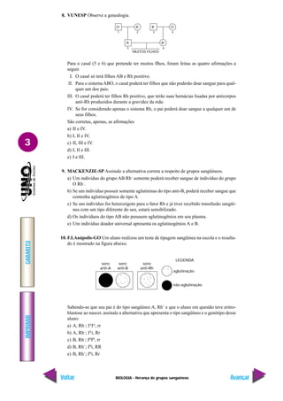 BIOLOGIA - Herança de grupos sanguíneos
IMPRIMIR
Voltar
GABARITO
Avançar
3
8. VUNESP Observe a genealogia.
Para o casal (5 e 6) que pretende ter muitos flhos, foram feitas as quatro afirmações a
seguir.
I. O casal só terá filhos AB e Rh positivo.
II. Para o sistemaABO, o casal poderá ter filhos que não poderão doar sangue para qual-
quer um dos pais.
III. O casal poderá ter filhos Rh positivo, que terão suas hemácias lisadas por anticorpos
anti-Rh produzidos durante a gravidez da mãe.
IV. Se for considerado apenas o sistema Rh, o pai poderá doar sangue a qualquer um de
seus filhos.
São corretas, apenas, as afirmações
a) II e IV.
b) I, II e IV.
c) II, III e IV.
d) I, II e III.
e) I e III.
9. MACKENZIE-SP Assinale a alternativa correta a respeito de grupos sangüíneos.
a) Um indivíduo do grupo AB Rh–
somente poderá receber sangue de indivíduo do grupo
O Rh–
.
b) Se um indivíduo possuir somente aglutininas do tipo anti-B, poderá receber sangue que
contenha aglutinogênios de tipo A.
c) Se um indivíduo for heterozigoto para o fator Rh e já tiver recebido transfusão sangüí-
nea com um tipo diferente do seu, estará sensibilizado.
d) Os indivíduos do tipo AB não possuem aglutinogênios em seu plasma.
e) Um indivíduo doador universal apresenta os aglutinogênios A e B.
10. F.I.Anápolis-GO Um aluno realizou um teste de tipagem sangüínea na escola e o resulta-
do é mostrado na figura abaixo.
Sabendo-se que seu pai é do tipo sangüíneo A, Rh+
e que o aluno em questão teve eritro-
blastose ao nascer, assinale a alternativa que apresenta o tipo sangüíneo e o genótipo desse
aluno:
a) A, Rh–
; IA
IA
, rr
b) A, Rh–
; IA
i, Rr
c) B, Rh–
; IB
IB
, rr
d) B, Rh+
; IB
i, RR
e) B, Rh+
; IB
i, Rr
O+
A+
A–
B–
O+
B+
MUITOS FILHOS
1 2 3 4
5 6
LEGENDA
aglutinação
não aglutinação
soro
anti-A
soro
anti-B
soro
anti-Rh
 