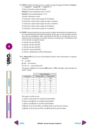 BIOLOGIA - Herança de grupos sanguíneos
IMPRIMIR
Voltar
GABARITO
Avançar
4
11. UEPI Num Banco de Sangue tem-se o seguinte estoque de sangue de doadores: GrupoA:
15 Grupo B: 5 Grupo AB: 5 Grupo O: 10
Existem 2 pacientes à espera de doação:
Paciente 1: possui aglutininas anti-A e anti-B
Paciente 2: possui aglutinogênios A e B
Assinale a alternativa correta:
a) O paciente 1 pode receber sangue de 25 doadores.
b) O paciente 2 pode receber sangue de todos os doadores.
c) O paciente 1 pode receber sangue de todos os doadores.
d) O paciente 2 pode receber sangue de 10 doadores.
e) O paciente 1 pode receber sangue de 15 doadores.
12. UEPB A doença hemolítica do recém-nascido, também denominada de eritroblastose fe-
tal, é caracterizada pela destruição das hemácias do feto, que, em caso acentuado, acarreta
uma série de conseqüências. Após a descoberta do fator Rh, se constatou que este era o
responsável por esta doença. Os estudos levaram à conclusão que a eritroblastose fetal
ocorre somente na seguinte situação:
a) mãe Rh-
que gera bebê Rh-
.
b) mãe Rh+
que gera bebê Rh-
.
c) mãe Rh-
que gera bebê Rh+
.
d) mãe Rh+ que gera bebê Rh+
.
e) mãe Rh-
, independente do Rh do bebê gerado.
13. U. Alfenas-MG Em um caso de paternidade duvidosa, foram relacionados os seguintes
indivíduos:
P — a mulher
Q e R — dois homens
S, T, U e V — quatro filhos de P
Seus grupos sangüíneos, do sistema ABO clássico e MN, analisados, estão mostrados no
quadro a seguir:
Pelo quadro, conclui-se que:
a) ambos os pais podem ser excluídos da paternidade.
b) apenas o pai Q pode ser excluído da paternidade.
c) apenas o pai R pode ser excluído da paternidade.
d) R pode ser pai de dois filhos, mas Q não pode ser pai dos dois restantes.
e) Q pode ser pai de três dos filhos, mas R não pode ser pai do restante.
Grupo Sangüíneo
Indivíduos Sistema ABO Sistema MN
P A MN
Q B MN
R AB N
S AB N
T B N
U O N
V AB N
 