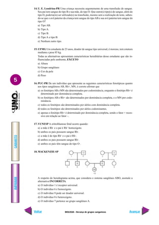 BIOLOGIA - Herança de grupos sanguíneos
IMPRIMIR
Voltar
GABARITO
Avançar
5
14. U. E. Londrina-PR Uma criança necessita urgentemente de uma transfusão de sangue.
Seu pai tem sangue do tipo B e sua mãe, do tipo O. Que outro(s) tipo(s) de sangue, além do
tipo O, poderia(m) ser utilizado(s) na transfusão, mesmo sem a realização de teste, saben-
do-se que o avô paterno da criança tem sangue do tipoAB e sua avó paterna tem sangue do
tipo O?
a) Tipo AB.
b) Tipo A.
c) Tipo B.
d) Tipo A e tipo B.
e) Nenhum outro tipo.
15. UFMG Um estudante de 23 anos, doador de sangue tipo universal, é moreno, tem estatura
mediana e pesa 85 kg.
Todas as alternativas apresentam características hereditárias desse estudante que são in-
fluenciadas pelo ambiente, EXCETO
a) Altura
b) Grupo sangüíneo
c) Cor da pele
d) Peso
16. PUC-PR De um indivíduo que apresente as seguintes características fenotípicas quanto
aos tipos sangüíneos AB, Rh+, MN, é correto afirmar que
a) os fenótipos AB e MN são determinados por codominância, enquanto o fenótipo Rh+ é
determinado por dominância completa.
b) os fenótipos AB e Rh+ são determinados por dominância completa, e o MN por codo-
minância.
c) todos os fenótipos são determinados por alelos com dominância completa.
d) todos os fenótipos são determinados por alelos codominantes.
e) apenas o fenótipo Rh+ é determinado por dominância completa, sendo o fator + reces-
sivo em relação ao fator –.
17. VUNESP A eritroblastose fetal ocorre quando:
a) a mãe é Rh–
e o pai é Rh+
homozigoto.
b) ambos os pais possuem sangue Rh–
.
c) a mãe é do tipo Rh+
e o pai é Rh–
.
d) ambos os pais possuem sangue Rh+
.
e) ambos os pais têm sangue do tipo O–
.
18. MACKENZIE-SP
A respeito do heredograma acima, que considera o sistema sangüíneo ABO, assinale a
alternativa INCORRETA.
a) O indivíduo 1 é receptor universal.
b) O indivíduo 6 é homozigoto.
c) O indivíduo 9 pode ser doador universal.
d) O indivíduo 8 é heterozigoto.
e) O indivíduo 7 pertence ao grupo sangüíneo A.
 