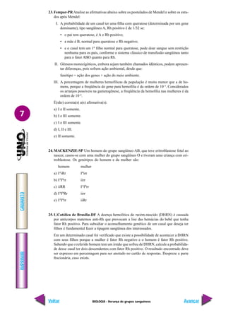 BIOLOGIA - Herança de grupos sanguíneos
IMPRIMIR
Voltar
GABARITO
Avançar
7
23. Fempar-PR Analise as afirmativas abaixo sobre os postulados de Mendel e sobre os estu-
dos após Mendel:
I. A probabilidade de um casal ter uma filha com queratose (determinada por um gene
dominante), tipo sangüíneo A, Rh positivo é de 1/32 se:
• o pai tem queratose, é A e Rh positivo;
• a mãe é B, normal para queratose e Rh negativo;
• e o casal tem um 1º filho normal para queratose, pode doar sangue sem restrição
nenhuma para os pais, conforme o sistema clássico de transfusão sangüínea tanto
para o fator ABO quanto para Rh.
II. Gêmeos monozigóticos, embora sejam também chamados idênticos, podem apresen-
tar diferenças, pois sofrem ação ambiental, desde que:
fenótipo = ação dos genes + ação do meio ambiente.
III. A porcentagem de mulheres hemofílicas da população é muito menor que a de ho-
mens, porque a freqüência do gene para hemofilia é da ordem de 10–4
. Considerados
os arranjos possíveis na gametogênese, a freqüência da hemofilia nas mulheres é da
ordem de 10–8
.
É(são) correta(s) a(s) afirmativa(s):
a) I e II somente.
b) I e III somente.
c) I e III somente.
d) I, II e III.
e) II somente.
24. MACKENZIE-SP Um homem do grupo sangüíneo AB, que teve eritroblastose fetal ao
nascer, casou-se com uma mulher do grupo sangüíneo O e tiveram uma criança com eri-
troblastose. Os genótipos do homem e da mulher são:
homem mulher
a) IA
iRr IB
irr
b) IA
IB
rr iirr
c) iiRR IA
IB
rr
d) IA
IB
Rr iirr
e) IA
IB
rr iiRr
25. U.Católica de Brasília-DF A doença hemolítica do recém-nascido (DHRN) é causada
por anticorpos maternos anti-Rh que provocam a lise das hemácias do bebê que tenha
fator Rh positivo. Para subsidiar o aconselhamento genético de um casal que deseja ter
filhos é fundamental fazer a tipagem sangüínea dos interessados.
Em um determinado casal foi verificado que existe a possibilidade de acontecer a DHRN
com seus filhos porque a mulher é fator Rh negativo e o homem é fator Rh positivo.
Sabendo que o referido homem tem um irmão que sofreu de DHRN, calcule a probabilida-
de desse casal ter dois descendentes com fator Rh positivo. O resultado encontrado deve
ser expresso em percentagem para ser anotado no cartão de respostas. Despreze a parte
fracionária, caso exista.
 