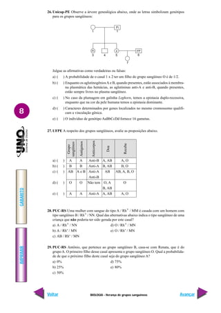 BIOLOGIA - Herança de grupos sanguíneos
IMPRIMIR
Voltar
GABARITO
Avançar
8
26. Unicap-PE Observe a árvore genealógica abaixo, onde as letras simbolizam genótipos
para os grupos sangüíneos:
Julgue as afirmativas como verdadeiras ou falsas:
a) ( ) A probabilidade de o casal 1 x 2 ter um filho do grupo sangüíneo O é de 1/2.
b) ( ) Enquanto os aglutinogêniosA e B, quando presentes, estão associados à membra-
na plasmática das hemácias, as aglutininas anti-A e anti-B, quando presentes,
estão sempre livres no plasma sangüíneo.
c) ( ) No caso da plumagem em galinha Leghorn, temos a epistasia duplo-recessiva,
enquanto que na cor da pele humana temos a epistasia dominante.
d) ( ) Caracteres determinados por genes localizados no mesmo cromossomo qualifi-
cam a vinculação gênica.
e) ( ) O indivíduo de genótipo AaBbCcDd fornece 16 gametas.
27. UFPE A respeito dos grupos sangüíneos, avalie as proposições abaixo.
a) ( ) A A Anti-B A, AB A, O
b) ( ) B B Anti-A B, AB B, O
c) ( ) AB A e B Anti-A AB AB, A, B, O
Anti-B
d) ( ) O O Não tem O, A O
B, AB
e) ( ) A A Anti-A A, AB A, O
28. PUC-RS Uma mulher com sangue do tipo A / Rh+ / MM é casada com um homem com
tipo sangüíneo B / Rh+ / NN. Qual das alternativas abaixo indica o tipo sangüíneo de uma
criança que não poderia ter sido gerada por este casal?
a) A / Rh+ / NN d) O / Rh+ / MN
b) A / Rh- / MN e) O / Rh- / MN
c) AB / Rh- / MN
29. PUC-RS Antônio, que pertence ao grupo sangüíneo B, casa-se com Renata, que é do
grupo A. O primeiro filho desse casal apresenta o grupo sangüíneo O. Qual a probabilida-
de de que o próximo filho deste casal seja do grupo sangüíneo A?
a) 0% d) 75%
b) 25% e) 80%
c) 50%
Anticorpos
Grupo
sangüíneo
Antígenos
Recebe
Doa
1 1
3 4 5
7
6
IB
i
IA
i IA
IB
ii
 