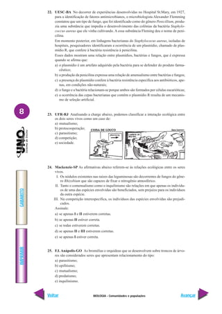 BIOLOGIA - Comunidades e populações
IMPRIMIR
Voltar
GABARITO
Avançar
8
22. UESC-BA No decorrer de experiências desenvolvidas no Hospital St.Mary, em 1927,
para a identificação de fatores antimicrobianos, o microbiologista Alexander Flemming
constatou que um tipo de fungo, que foi identificado como do gênero Penicillium, produ-
zia uma substância que impedia o desenvolvimento das colônias da bactéria Staphylo-
coccus aureus que ele vinha cultivando. A essa substância Fleming deu o nome de peni-
cilina.
Em momento posterior, em linhagens bacterianas do Staphylococus aureus, isoladas de
hospitais, pesquisadores identificaram a ocorrência de um plasmídio, chamado de plas-
mídio R, que confere à bactéria resistência à penicilina.
Esses dados mostram uma relação entre plasmídios, bactérias e fungos, que é expressa
quando se afirma que:
a) o plasmídio é um artefato adquirido pela bactéria para se defender do produto farma-
cêutico;
b) a produção da penicilina expressa uma relação de amensalismo entre bactérias e fungos;
c) a presença do plasmídio confere à bactéria resistência específica aos antibióticos, ape-
nas, em condições não-naturais;
d) o fungo e a bactéria relacionam-se porque ambos são formados por células eucarióticas;
e) a ocorrência das cepas bacterianas que contêm o plasmídio R resulta de um mecanis-
mo de seleção artificial.
23. UFR-RJ Analisando a charge abaixo, podemos classificar a interação ecológica entre
os dois seres vivos como um caso de:
a) mutualismo;
b) protocooperação;
c) parasitismo;
d) competição;
e) sociedade.
24. Mackenzie-SP As afirmativas abaixo referem-se às relações ecológicas entre os seres
vivos.
I. Os nódulos existentes nas raízes das leguminosas são decorrentes de fungos do gêne-
ro Rhizobium que são capazes de fixar o nitrogênio atmosférico.
II. Tanto o comensalismo como o inquilinismo são relações em que apenas os indivídu-
os de uma das espécies envolvidas são beneficiados, sem prejuízo para os indivíduos
da outra espécie.
III. Na competição interespecífica, os indivíduos das espécies envolvidas são prejudi-
cados.
Assinale:
a) se apenas I e II estiverem corretas.
b) se apenas II estiver correta.
c) se todas estiverem corretas.
d) se apenas II e III estiverem corretas.
e) se apenas I estiver correta.
25. F.I. Anápolis-GO As bromélias e orquídeas que se desenvolvem sobre troncos de árvo-
res são considerados seres que apresentam relacionamento do tipo:
a) parasitismo;
b) epifitismo;
c) mutualismo;
d) predatismo;
e) inquilinismo.
 