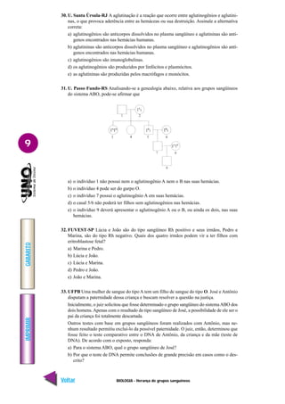 BIOLOGIA - Herança de grupos sanguíneos
IMPRIMIR
Voltar
GABARITO
Avançar
9
30. U. Santa Úrsula-RJ A aglutinação é a reação que ocorre entre aglutinogênios e aglutini-
nas, o que provoca aderência entre as hemáceas ou sua destruição. Assinale a alternativa
correta:
a) aglutinogênios são anticorpos dissolvidos no plasma sangüíneo e aglutininas são antí-
genos encontrados nas hemácias humanas.
b) aglutininas são anticorpos dissolvidos no plasma sangüíneo e aglutinogênios são antí-
genos encontrados nas hemácias humanas.
c) aglutinogênios são imunoglobulinas.
d) os aglutinogênios são produzidos por linfócitos e plasmócitos.
e) as aglutininas são produzidas pelos macrófagos e monócitos.
31. U. Passo Fundo-RS Analisando-se a genealogia abaixo, relativa aos grupos sangüíneos
do sistema ABO, pode-se afirmar que
a) o indivíduo 1 não possui nem o aglutinogênio A nem o B nas suas hemácias.
b) o indivíduo 4 pode ser do gurpo O.
c) o indivíduo 7 possui o aglutinogênio A em suas hemácias.
d) o casal 5/6 não poderá ter filhos sem aglutinogênios nas hemácias.
e) o indivíduo 9 deverá apresentar o aglutinogênio A ou o B, ou ainda os dois, nas suas
hemácias.
32. FUVEST-SP Lúcia e João são do tipo sangüíneo Rh positivo e seus irmãos, Pedro e
Marina, são do tipo Rh negativo. Quais dos quatro irmãos podem vir a ter filhos com
eritroblastose fetal?
a) Marina e Pedro.
b) Lúcia e João.
c) Lúcia e Marina.
d) Pedro e João.
e) João e Marina.
33. UFPB Uma mulher de sangue do tipo A tem um filho de sangue do tipo O. José e Antônio
disputam a paternidade dessa criança e buscam resolver a questão na justiça.
Inicialmente, o juiz solicitou que fosse determinado o grupo sangüíneo do sistemaABO dos
dois homens.Apenas com o resultado do tipo sangüíneo de José, a possibilidade de ele ser o
pai da criança foi totalmente descartada.
Outros testes com base em grupos sangüíneos foram realizados com Antônio, mas ne-
nhum resultado permitiu excluí-lo da possível paternidade. O juiz, então, determinou que
fosse feito o teste comparativo entre o DNA de Antônio, da criança e da mãe (teste de
DNA). De acordo com o exposto, responda:
a) Para o sistema ABO, qual o grupo sangüíneo de José?
b) Por que o teste de DNA permite conclusões de grande precisão em casos como o des-
crito?
 