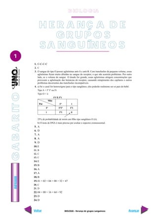 IMPRIMIR
Voltar Avançar
1
BIOLOGIA - Herança de grupos sanguíneos
H E R A N Ç A D E
G R U P O S
SA NG U ÍNE O S
1. C-C-C-C
2. C
3. O sangue do tipo O possui aglutininas anti-A e anti-B. Com transfusões de pequeno volume, essas
aglutininas ficam muito diluídas no sangue do receptor, o que não acarreta problemas. Por outro
lado, se o volume do sangue O doado for grande, essas aglutininas atingem concentrações que
provocam a aglutinação das hemácias do receptor, causando entupimento dos capilares e outros
problemas decorrentes das transfusões incompatíveis.
4. a) Se o casal for heterozigoto para o tipo sangüíneo, eles poderão realmente ser os pais do bebê:
Tipo A = IA
IA
ou Ia
i
Tipo O = ii
25% de probabilidade de terem um filho tipo sangüíneo O (ii).
b) O teste de DNA é mais preciso por avaliar o espectro cromossomial.
5. A
6. D
7. A
8. A
9. D
10. E
11. B
12. C
13. C
14. E
15. B
16. A
17. A
18. B
19. 01 + 02 + 04 + 08 + 32 = 47
20. C
21. D
22. 04 + 08 + 16 + 64 = 92
23. D
24. D
Pai
Mãe
IA
i
IA
IA
IA
IA
i
i IA
i ii
IA
i X IA
i
B IO L O GIA
G
A
B
A
R
IT
O
 