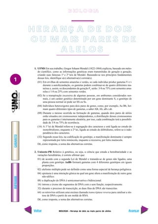 BIOLOGIA - Herança de dois ou mais pares de alelos
IMPRIMIR
Voltar
GABARITO
Avançar
1
1. UFMS Em seu trabalho, Gregor Johann Mendel (1822-1884) explicou, baseado em méto-
do científico, como as informações genéticas eram transmitidas de geração a geração,
criando suas famosas 1ª e 2ª leis de Mendel. Baseando-se nos princípios fundamentais
dessas leis, identifique a(s) alternativa(s) correta(s).
(01) Em ervilhas de sementes amarelas e verdes, se cada indivíduo produz gametas V e v
durante a autofecundação, os gametas podem combinar-se de quatro diferentes ma-
neiras e, assim, os descendentes da geração F2
serão: 3/4 ou 75% com sementes ama-
relas e 1/4 ou 25% com sementes verdes.
(02) Se a transpiração excessiva de algumas pessoas, em ambientes considerados nor-
mais, é um caráter genético determinado por um gene dominante S, o genótipo de
uma pessoa normal só pode ser SS ou Ss.
(04) Indivíduos heterozigotos para dois pares de genes, como, por exemplo, Aa Bb, for-
mam quatro diferentes tipos de gametas, a saber AB, Ab, aB e ab.
(08) Durante a meiose ocorrida na formação de gametas, quando dois pares de alelos
estão situados em cromossomos independentes, a distribuição desses cromossomos
para os gametas é inteiramente aleatória, por isso, cada combinação terá a possibili-
dade de 3/4 ou 75% de ocorrência.
(16) A 1ª lei de Mendel refere-se à segregação dos caracteres e está ligada ao estudo do
monoibridismo, enquanto a 2ª lei, ligada ao estudo do diibridismo, refere-se à inde-
pendência dos caracteres.
(32) Segundo essas leis, na codificação do genótipo, a manifestação dominante é sempre
representada por letra minúscula, enquanto a recessiva, por letra maiúscula.
Dê, como resposta, a soma das alternativas corretas.
2. Unioeste-PR Relativo à genética, ou seja, a ciência que estuda a hereditariedade e as
variações hereditárias, é correto afirmar que:
01) de acordo com a segunda Lei de Mendel e tratando-se de genes não ligados, uma
planta com genótipo AaBb formará gametas com 4 diferentes genótipos em iguais
proporções.
02) alelismo múltiplo pode ser definido como uma forma especial de herança poligênica.
04) epistasia é uma interação gênica na qual um gene altera a manifestação de outro gene
não-alélico.
08) a duplicação do DNA é semiconservativa e bidirecional.
16) íntrons e éxons são segmentos de DNA com e sem função, respectivamente.
32) durante o processo de transcrição, as duas fitas de DNA são transcritas.
64) os retrovírus utilizam uma enzima chamada transcriptase reversa para catalisar a sín-
tese de DNA a partir de um molde de RNA.
Dê, como resposta, a soma das alternativas corretas.
H E R A N Ç A D E D O IS
O U M A IS PA R E S D E
A L E L O S
B IO L O GIA
 