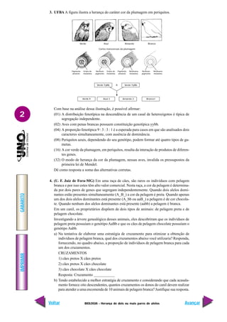 BIOLOGIA - Herança de dois ou mais pares de alelos
IMPRIMIR
Voltar
GABARITO
Avançar
2
3. UFBA A figura ilustra a herança do caráter cor da plumagem em periquitos.
Com base na análise dessa ilustração, é possível afirmar:
(01) A distribuição fenotípica na descendência de um casal de heterozigotos é típica de
segregação independente.
(02) Aves com penas brancas possuem constituição genotípica yybb.
(04) A proporção fenotípica 9 : 3 : 3 : 1 é a esperada para casos em que são analisados dois
caracteres simultaneamente, com ausência de dominância.
(08) Periquitos azuis, dependendo do seu genótipo, podem formar até quatro tipos de ga-
metas.
(16) A cor verde da plumagem, em periquitos, resulta da interação de produtos de diferen-
tes genes.
(32) O modo de herança da cor da plumagem, nessas aves, invalida os pressupostos da
primeira lei de Mendel.
Dê como resposta a soma das alternativas corretas.
4. (U. F. Juiz de Fora-MG) Em uma raça de cães, são raros os indivíduos com pelagem
branca e por isso estes têm alto valor comercial. Nesta raça, a cor da pelagem é determina-
da por dois pares de genes que segregam independentemente. Quando dois alelos domi-
nantes estão presentes simultaneamente (A_B_) a cor da pelagem é preta. Quando apenas
um dos dois alelos dominantes está presente (A_bb ou aaB_) a pelagem é de cor chocola-
te. Quando nenhum dos alelos dominantes está presente (aabb) a pelagem é branca.
Em um canil, os proprietários dispõem de dois tipos de animais: de pelagem preta e de
pelagem chocolate.
Investigando a árvore genealógica desses animais, eles descobriram que os indivíduos de
pelagem preta possuíam o genótipo AaBb e que os cães de pelagem chocolate possuíam o
genótipo Aabb.
a) Na tentativa de elaborar uma estratégia de cruzamento para otimizar a obtenção de
indivíduos de pelagem branca, qual dos cruzamentos abaixo você utilizaria? Responda,
fornecendo, no quadro abaixo, a proporção de indivíduos de pelagem branca para cada
um dos cruzamentos.
CRUZAMENTOS
1) cães pretos X cães pretos
2) cães pretos X cães chocolate
3) cães chocolate X cães chocolate
Resposta: Cruzamento ___________
b) Tendo estabelecido a melhor estratégia de cruzamento e considerando que cada acasala-
mento fornece oito descendentes, quantos cruzamentos os donos do canil devem realizar
para atender a uma encomenda de 10 animais de pelagem branca? Justifique sua resposta.
Verde Azul Amarelo Branco
Cortes transversais da plumagem
Pigmento
amarelo
Grãos de
melanina
Nenhum
pigmento
Grãos de
melanina
Pigmento
amarelo
Nenhuma
melanina
Nenhum
pigmento
Nenhuma
melanina
Verde YyBb X Verde YyBb
Verde 9 Azul 3 Amarelo 3 Branco1
 