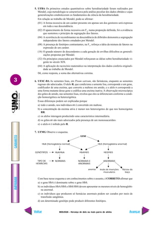 BIOLOGIA - Herança de dois ou mais pares de alelos
IMPRIMIR
Voltar
GABARITO
Avançar
3
5. UFBA Os primeiros estudos quantitativos sobre hereditariedade foram realizados por
Mendel, cuja metodologia se caracterizava pela análise peculiar dos dados obtidos e cujas
generalizações estabeleceram os fundamentos da ciência da hereditariedade.
Em relação ao trabalho de Mendel, pode-se afirmar:
(01) A forma recessiva de um caráter presente em apenas um dos genitores será expressa
em toda a sua descendência.
(02) O aparecimento da forma recessiva em F2
, numa proporção definida, foi a evidência
que sustentou o princípio da segregação dos fatores.
(04) A ocorrência de recombinantes na descendência de diíbridos demonstra a segregação
independente dos fatores estudados por Mendel.
(08) A presença de fenótipos contrastantes, na F1
, reforça a idéia da mistura de fatores na
expressão de um caráter.
(16) O grande número de descendentes a cada geração de ervilhas dificultou as generali-
zações propostas por Mendel.
(32) Os princípios enunciados por Mendel reforçaram as idéias sobre hereditariedade vi-
gente no século XIX.
(64) A aplicação do raciocínio matemático na interpretação dos dados conferiu originali-
dade ao trabalho de Mendel.
Dê, como resposta, a soma das alternativas corretas.
6. UESC-BA As sementes lisas, em Pisum sativum, são farináceas, enquanto as sementes
rugosas são adocicadas. O alelo R, que condiciona a semente lisa, corresponde a um gene,
codificador de uma enzima, que converte a maltose em amido, e o alelo r corresponde a
uma forma mutante desse gene e codifica uma enzima inativa.A observação microscópica
dos grãos de amido, nas sementes lisas, revelou que eles se diferenciam conforme a condi-
ção homozigótica ou heterozigótica.
Essas diferenças podem ser explicadas porque
a) todo o amido, nos indivíduos rr é convertido em maltose.
b) a concentração da enzima ativa é menor nos heterozigotos do que nos homozigotos
RR.
c) os alelos interagem produzindo uma característica intermediária.
d) os grãos rr são mais adocicados pela presença de um monossacarídeo.
e) o alelo r é inibido pelo R.
7. UFMG Observe o esquema.
Com base nesse esquema e em conhecimentos sobre o assunto, é CORRETO afirmar que
a) o gene HbA é dominante sobre o gene HbS.
b) os indivíduos HbA/HbS e HbS/HbS devem apresentar os mesmos níveis de hemoglobi-
na anormal.
c) os indivíduos que produzem só hemácias anormais podem ser curados por meio de
transfusão sangüínea.
d) um determinado genótipo pode produzir diferentes fenótipos.
GENE
HbA (Hemoglobina normal) HbS (Hemoglobina anormal)
GENÓTIPOS HbA/HbA HbA/HbS HbS/HbS
TIPO DE
HEMÁCIAS
NORMAIS NORMAIS E
ANORMAIS
ANORMAIS
anemia lesão de inserções
musculares
fibrose do
baço
 
