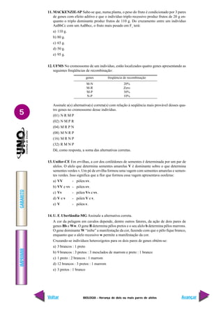BIOLOGIA - Herança de dois ou mais pares de alelos
IMPRIMIR
Voltar
GABARITO
Avançar
5
11. MACKENZIE-SP Sabe-se que, numa planta, o peso do fruto é condicionado por 3 pares
de genes com efeito aditivo e que o indivíduo triplo recessivo produz frutos de 20 g en-
quanto o triplo dominante produz frutos de 110 g. Do cruzamento entre um indivíduo
AaBbCc com um AaBbcc, o fruto mais pesado em F1
terá:
a) 110 g.
b) 80 g.
c) 65 g.
d) 50 g.
e) 95 g.
12. UFMS No cromossomo de um indivíduo, estão localizados quatro genes apresentando as
seguintes freqüências de recombinação:
Assinale a(s) alternativa(s) correta(s) com relação à seqüência mais provável desses qua-
tro genes no cromossomo desse indivíduo.
(01) N R M P
(02) N M P R
(04) M R P N
(08) M N R P
(16) M R N P
(32) R M N P
Dê, como resposta, a soma das alternativas corretas.
13. Unifor-CE Em ervilhas, a cor dos cotilédones de sementes é determinada por um par de
alelos. O alelo que determina sementes amarelas V é dominante sobre o que determina
sementes verdes v. 