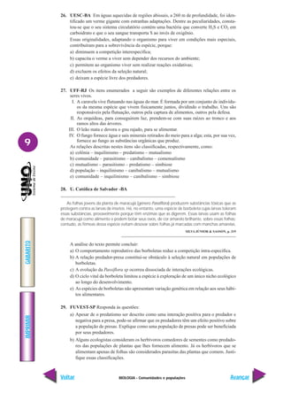 BIOLOGIA - Comunidades e populações
IMPRIMIR
Voltar
GABARITO
Avançar
9
26. UESC-BA Em águas aquecidas de regiões abissais, a 260 m de profundidade, foi iden-
tificado um verme gigante com estranhas adaptações. Dentre as peculiaridades, consta-
tou-se que o seu sistema circulatório contém uma bactéria que converte H2S e CO2 em
carboidrato e que o seu sangue transporta S ao invés de oxigênio.
Essas originalidades, adaptando o organismo para viver em condições mais especiais,
contribuíram para a sobrevivência da espécie, porque:
a) diminuem a competição interespecífica;
b) capacita o verme a viver sem depender dos recursos do ambiente;
c) permitem ao organismo viver sem realizar reações oxidativas;
d) excluem os efeitos da seleção natural;
e) deixam a espécie livre dos predadores.
27. UFF-RJ Os itens enumerados a seguir são exemplos de diferentes relações entre os
seres vivos.
I. A caravela vive flutuando nas águas do mar. É formada por um conjunto de indivídu-
os da mesma espécie que vivem fisicamente juntos, dividindo o trabalho. Uns são
responsáveis pela flutuação, outros pela captura de alimentos, outros pela defesa.
II. As orquídeas, para conseguirem luz, prendem-se com suas raízes ao tronco e aos
ramos altos das árvores.
III. O leão mata e devora o gnu rajado, para se alimentar.
IV. O fungo fornece água e sais minerais retirados do meio para a alga; esta, por sua vez,
fornece ao fungo as substâncias orgânicas que produz.
As relações descritas nestes itens são classificadas, respectivamente, como:
a) colônia – inquilinismo – predatismo – mutualismo
b) comunidade – parasitismo – canibalismo – comensalismo
c) mutualismo – parasitismo – predatismo – simbiose
d) população – inquilinismo – canibalismo – mutualismo
e) comunidade – inquilinismo – canibalismo – simbiose
28. U. Católica de Salvador -BA
As folhas jovens da planta de maracujá (gênero Passiflora) produzem substâncias tóxicas que as
protegem contra as larvas de insetos. Há, no entanto, uma espécie de borboleta cujas larvas toleram
essas substâncias, provavelmente porque têm enzimas que as digerem. Essas larvas usam as folhas
de maracujá como alimento e podem botar seus ovos, de cor amarelo brilhante, sobre essas folhas;
contudo, as fêmeas dessa espécie evitam desovar sobre folhas já marcadas com manchas amarelas.
SILVA JÚNIOR & SASSON, p. 319
A análise do texto permite concluir:
a) O comportamento reprodutivo das borboletas reduz a competição intra-específica.
b) A relação predador-presa constitui-se obstáculo à seleção natural em populações de
borboletas.
c) A evolução da Passiflora sp ocorreu dissociada de interações ecológicas.
d) O ciclo vital da borboleta limitou a espécie à exploração de um único nicho ecológico
ao longo do desenvolvimento.
e) As espécies de borboletas não apresentam variação genética em relação aos seus hábi-
tos alimentares.
29. FUVEST-SP Responda às questões:
a) Apesar de o predatismo ser descrito como uma interação positiva para o predador e
negativa para a presa, pode-se afirmar que os predadores têm um efeito positivo sobre
a população de presas. Explique como uma população de presas pode ser beneficiada
por seus predadores.
b) Alguns ecologistas consideram os herbívoros comedores de sementes como predado-
res das populações de plantas que lhes fornecem alimento. Já os herbívoros que se
alimentam apenas de folhas são considerados parasitas das plantas que comem. Justi-
fique essas classificações.
 