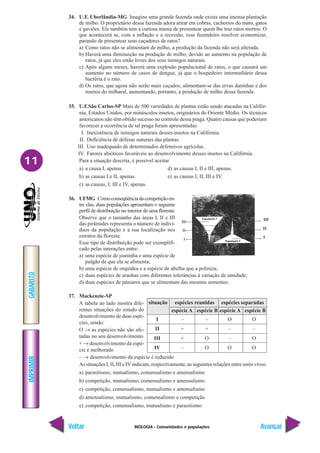 BIOLOGIA - Comunidades e populações
IMPRIMIR
Voltar
GABARITO
Avançar
11
34. U.F. Uberlândia-MG Imagine uma grande fazenda onde exista uma imensa plantação
de milho. O proprietário dessa fazenda adora atirar em cobras, cachorros do mato, gatos
e gaviões. Ele também tem a curiosa mania de presentear quem lhe traz ratos mortos. O
que acontecerá se, com a inflação e a recessão, esse fazendeiro resolver economizar,
parando de presentear seus caçadores de ratos?
a) Como ratos não se alimentam de milho, a produção da fazenda não será alterada.
b) Haverá uma diminuição na produção de milho, devido ao aumento na população de
ratos, já que eles estão livres dos seus inimigos naturais.
c) Após alguns meses, haverá uma explosão populacional de ratos, o que causará um
aumento no número de casos de dengue, já que o hospedeiro intermediário dessa
bactéria é o rato.
d) Os ratos, que agora não serão mais caçados, alimentam-se das ervas daninhas e dos
insetos do milharal, aumentando, portanto, a produção de milho dessa fazenda.
35. U.F.São Carlos-SP Mais de 500 variedades de plantas estão sendo atacadas na Califór-
nia, Estados Unidos, por minúsculos insetos, originários do Oriente Médio. Os técnicos
americanos não têm obtido sucesso no controle dessa praga. Quatro causas que poderiam
favorecer a ocorrência de tal praga foram apresentadas:
I. Inexistência de inimigos naturais desses insetos na Califórnia.
II. Deficiência de defesas naturais das plantas.
III. Uso inadequado de determinados defensivos agrícolas.
IV. Fatores abióticos favoráveis ao desenvolvimento desses insetos na Califórnia.
Para a situação descrita, é possível aceitar
a) a causa I, apenas. d) as causas I, II e III, apenas.
b) as causas I e II, apenas. e) as causas I, II, III e IV.
c) as causas, I, III e IV, apenas.
36. UFMG Comoconseqüênciadacompetiçãoen-
tre elas, duas populações apresentam o seguinte
perfil de distribuição no interior de uma floresta:
Observe que o tamanho das áreas I, II e III
das pirâmides representa o número de indiví-
duos da população e a sua localização nos
estratos da floresta.
Esse tipo de distribuição pode ser exemplifi-
cado pelas interações entre:
a) uma espécie de joaninha e uma espécie de
pulgão de que ela se alimenta;
b) uma espécie de orquídea e a espécie de abelha que a poliniza;
c) duas espécies de aranhas com diferentes tolerâncias à variação de umidade;
d) duas espécies de pássaros que se alimentam das mesmas sementes.
37. Mackenzie-SP
A tabela ao lado mostra dife-
rentes situações do estudo do
desenvolvimento de duas espé-
cies, sendo:
O → as espécies não são afe-
tadas no seu desenvolvimento
+ → desenvolvimento da espé-
cie é melhorado
– → desenvolvimento da espécie é reduzido
As situações I, II, III e IV indicam, respectivamente, as seguintes relações entre seres vivos:
a) parasitismo, mutualismo, comensalismo e amensalismo
b) competição, mutualismo, comensalismo e amensalismo
c) competição, comensalismo, mutualismo e amensalismo
d) amensalismo, mutualismo, comensalismo e competição
e) competição, comensalismo, mutualismo e parasitismo.
situação espécies reunidas espécies separadas
espécie A espécie B espécie A espécie B
I – – O O
II + + – –
III + O – O
IV – O O O
 