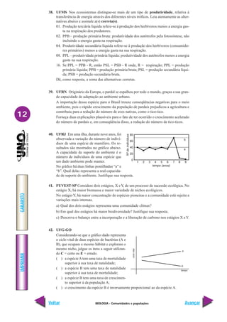BIOLOGIA - Comunidades e populações
IMPRIMIR
Voltar
GABARITO
Avançar
12
38. UFMS Nos ecossistemas distingue-se mais de um tipo de produtividade, relativa à
transferência de energia através dos diferentes níveis tróficos. Leia atentamente as alter-
nativas abaixo e assinale a(s) correta(s).
01. Produção terciária líquida refere-se à produção dos herbívoros menos a energia gas-
ta na respiração dos produtores.
02. PPB – produção primária bruta: produtividade dos autótrofos pela fotossíntese, não
incluindo a energia gasta na respiração.
04. Produtividade secundária líquida refere-se à produção dos herbívoros (consumido-
res primários) menos a energia gasta na sua respiração.
08. PPL – produtividade primária líquida: produtividade dos autótrofos menos a energia
gasta na sua respiração.
16. Se PPL = PPB - R, então PSL = PSB - R onde, R = respiração; PPL = produção
primária líquida; PPB = produção primária bruta; PSL = produção secundária líqui-
da; PSB = produção secundária bruta.
Dê, como resposta, a soma das alternativas corretas.
39. UFRN Originário da Europa, o pardal se espalhou por todo o mundo, graças a sua gran-
de capacidade de adaptação ao ambiente urbano.
A importação dessa espécie para o Brasil trouxe conseqüências negativas para o meio
ambiente, pois o rápido crescimento da população de pardais prejudicou a agricultura e
contribuiu para a redução do número de aves nativas, como o tico-tico.
Forneça duas explicações plausíveis para o fato de ter ocorrido o crescimento acelerado
do número de pardais e, em conseqüência disso, a redução do número de tico-ticos.
40. UFRJ Em uma ilha, durante nove anos, foi
observada a variação do número de indiví-
duos de uma espécie de mamífero. Os re-
sultados são mostrados no gráfico abaixo.
A capacidade de suporte do ambiente é o
número de indivíduos de uma espécie que
um dado ambiente pode manter.
No gráfico há duas linhas pontilhadas “a” e
“b”. Qual delas representa a real capacida-
de de suporte do ambiente. Justifique sua resposta.
41. FUVEST-SP Considere dois estágios, X eY, de um processo de sucessão ecológica. No
estágio X, há maior biomassa e maior variedade de nichos ecológicos.
No estágioY, há maior concentração de espécies pioneiras e a comunidade está sujeita a
variações mais intensas.
a) Qual dos dois estágios representa uma comunidade clímax?
b) Em qual dos estágios há maior biodiversidade? Justifique sua resposta.
c) Descreva o balanço entre a incorporação e a liberação de carbono nos estágios X eY.
42. UFG-GO
Considerando-se que o gráfico dado representa
o ciclo vital de duas espécies de bactérias (A e
B), que ocupam o mesmo hábitat e exploram o
mesmo nicho, julgue os itens a seguir utilizan-
do C = certo ou E = errado.
( ) a espécieA tem uma taxa de mortalidade
superior à sua taxa de natalidade;
( ) a espécie B tem uma taxa de natalidade
superior à sua taxa de mortalidade;
( ) a espécie B tem uma taxa de crescimen-
to superior à da população A;
( ) o crescimento da espécie B é inversamente proporcional ao da espécie A.
 