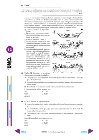 BIOLOGIA - Comunidades e populações
IMPRIMIR
Voltar
GABARITO
Avançar
13
43. Unirio
“Em relação ao que foi outrora, nossa terra transformou-se num esqueleto de um corpo descar-
nado pela doença. As partes gordas e macias desapareceram e tudo o que resta é a carcaça nua”.
Platão.
Apesar do constante movimento do homem em direção à simplificação e destruição dos
ecossistemas, já notado por Platão no século IV antes de Cristo, a natureza apresenta
mecanismos contrários a essa tendência. Os impactos, sejam antrópicos ou naturais, são
absorvidos, e a natureza tende a se reestruturar, atingindo o máximo de complexidade
que o ambiente permitir. Como exemplo de reestruturação de ecossistemas há o processo
de assoreamento em pequenas lagoas, ilustrado nas etapas do esquema abaixo.
a) Analise a seqüência de etapas e res-
ponda:
a1.Qual o nome que se dá à substitui-
ção de comunidades que ocorre ao
longo do processo?
a2.Como se denomina a etapa IV?
a3.Se esse processo ocorresse em uma
ilha vulcânica recém-formada, que
organismo poderia iniciar uma nova
comunidade?
b) A produtividade líquida de um ecos-
sistema é determinada pela biomas-
sa acumulada ao longo de um perí-
odo, sendo resultado da diferença
entre a taxa fotossintética e a taxa
de respiração. Sabendo-se que a
produtividade líquida varia ao lon-
go do processo, qual deve ser a pro-
porção entre as taxas fotossintética
e de respiração quando esse proces-
so atingir a última etapa?
44. Unifor-CE Considere as seguintes
afirmações referentes às populações:
I. Uma população fechada está em crescimento quando a taxa de natalidade é maior do
que a de mortalidade.
II. A densidade da população corresponde ao número de indivíduos em determinado inter-
valo de tempo.
III. A natalidade pode diminuir quando a densidade populacional aumenta.
É correto o que se afirma somente em:
a) I d) I e III
b) III e) II e III
c) I e II
45. UFSE Considere os seguintes casos:
I. Uma rocha nua que, após muitos anos, está recoberta por líquens, musgos e gramíne-
as.
II. Um cafezal abandonado que, após cinco anos, apresenta uma rica diversidade de
plantas arbustivas e rasteiras.
III. Uma duna que, após cinco anos, apresenta-se recoberta por gramíneas e plantas ras-
teiras.
Sucessão secundária ocorreu somente em:
a) I d) I e III
b) II e) II e III
c) III
Etapa I
Etapa II
Etapa III
Etapa IV
 