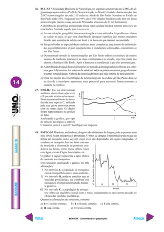BIOLOGIA - Comunidades e populações
IMPRIMIR
Voltar
GABARITO
Avançar
14
46. PUC-SPA Sociedade Brasileira de Neurologia, no segundo semestre do ano 2.000, divul-
gou uma pesquisa sobre o Perfil do Neurocirurgião no Brasil. Um dado chama atenção: dos
2.042 neurocirurgiões do país, 315 estão na cidade de São Paulo. Somente no Estado de
São Paulo estão 34%. Enquanto isso 95% das 5.500 cidades brasileiras não têm um único
neurocirurgião (dentre essas, cerca de 50 cidades têm mais de 80 mil habitantes).
A distribuição geográfica concentrada dessa especialidade médica permite uma série de
conclusões. Assinale aquela que é incorreta.
a) A concentração geográfica dos neurocirurgiões é um indicador do problema crônico
da saúde no país, já que essa distribuição desigual significa que muitos pacientes
ficarão sem assistência médica no local e na hora em que tenham necessidade.
b) Em geral todas as especialidades médicas mais complexas, que tratam de enfermida-
des cujos tratamentos exijam equipamentos e instalações sofisticadas, concentram-se
em São Paulo.
c) O percentual elevado de neurocirurgiões em São Paulo reflete a existência de muitas
escolas de medicina (inclusive as mais estruturadas) no estado, cuja boa parte dos
alunos já habitava São Paulo. Após a formatura a tendência é que eles permaneçam.
d) Adistribuiçãodesigualdeneurocirurgiõesnopaísnãoacarretagrandesproblemasaosenfer-
mos,poisédanaturezadossistemasdesaúdeemtodosospaísesconcentrargeograficamen-
te certas especialidades. Na hora da necessidade basta que haja sistema de deslocamento.
e) Uma das razões da concentração de neurocirurgiões na cidade de São Paulo deve-se
ao fato de a metrópole apresentar mais potencial para sustentar financeiramente a
carreira do médico.
47. UFR-RJ Em um determinado
ambiente vivem duas espéciesA
e B que não se inter-relacionam.
Neste mesmo ambiente foi intro-
duzida uma espécie C, indicada
pela seta, que se inter-relacionou
com as outras duas. Os dados
foram representados no gráfico
ao lado.
Analisando o gráfico, que tipo
de relação ecológica a espécie
C manteve com A e com B? Justifique sua resposta.
48. FATEC-SP Manhoso, melindroso, dengoso são sinônimos de dengue, pois as pessoas com
essa virose ficam indispostas e prostradas. O vírus da dengue é transmitido pela picada da
fêmea do mosquito Aedes aegypti, cujos ovos são depositados em águas estagnadas. O
combate ao mosquito deve ser feito com uso
de inseticida e eliminação de possíveis cria-
douros das larvas, como pneus velhos, vasos
com água, caixas d’água descobertas, etc.
O gráfico a seguir representa a ação efetiva
de combate aos mosquitos.
Um estudante, analisando o gráfico, fez três
afirmações:
I. No intervalo A, a população de mosquitos
estava em equilíbrio com o meio ambiente.
II. No intervalo B, pode-se concluir que as
medidas profiláticas, no combate aos
mosquitos, tiveram um resultado bastan-
te positivo.
III. No intervalo C, a população de mosqui-
tos voltou ao equilíbrio inicial com o meio, recuperando-se após terem passado os
efeitos das medidas profiláticas.
Quanto às afirmações do estudante, somente
a) I e III estão corretas. b) I e II estão corretas. c) I está correta.
d) II está correta. e) III está correta.
tempo
A B C
nº
de
mosquitos
(em
milhares)
 